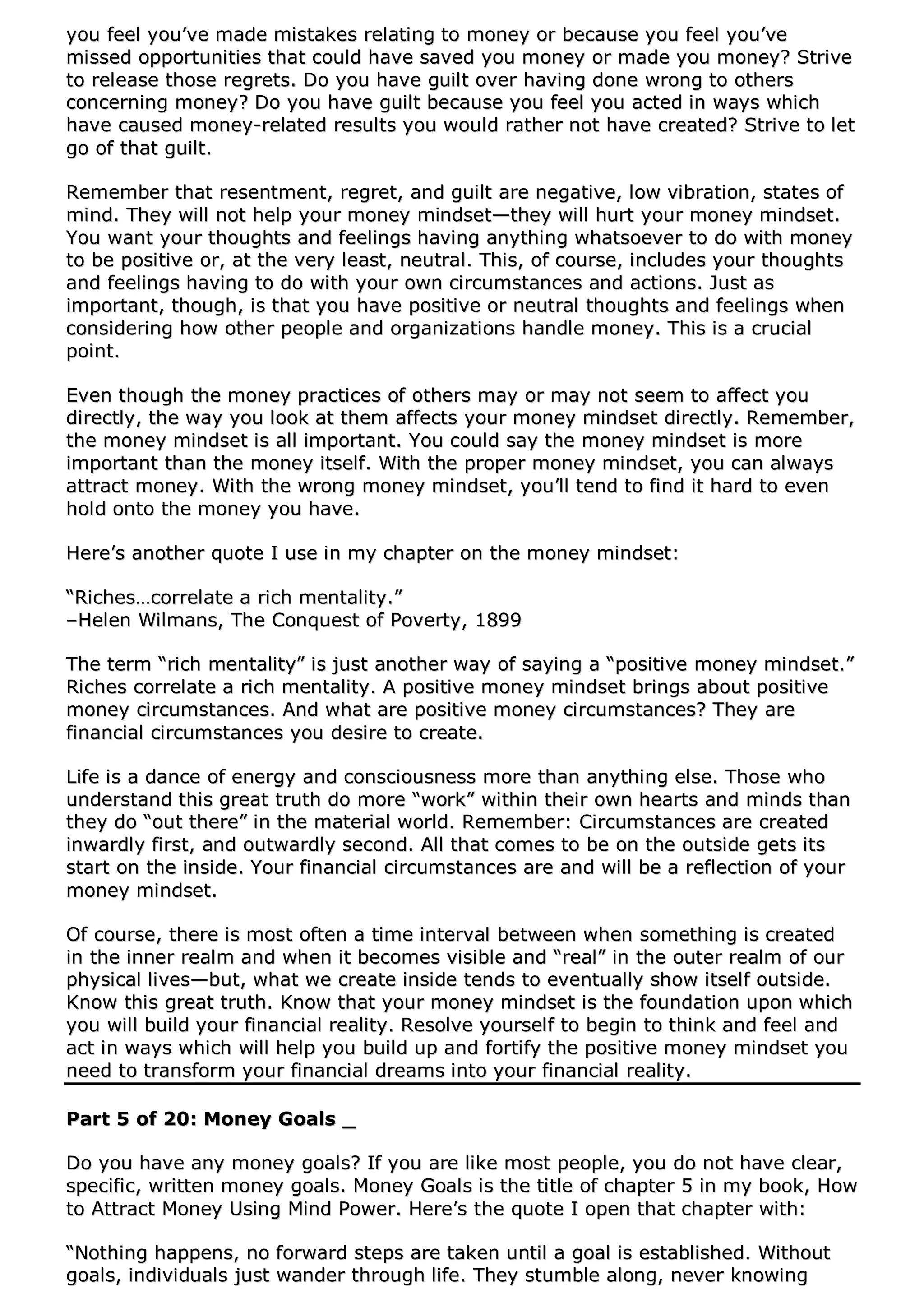 yyoouu ffeeeell yyoouu’’vvee mmaaddee mmiissttaakkeess rreellaattiinngg ttoo mmoonneeyy oorr bbeeccaauussee yyoouu ffeeeell yyoouu’’vvee
mmiisssseedd ooppppoorrttuunniittiieess tthhaatt ccoouulldd hhaavvee ssaavveedd yyoouu mmoonneeyy oorr mmaaddee yyoouu mmoonneeyy?? SSttrriivvee
ttoo rreelleeaassee tthhoossee rreeggrreettss.. DDoo yyoouu hhaavvee gguuiilltt oovveerr hhaavviinngg ddoonnee wwrroonngg ttoo ootthheerrss
ccoonncceerrnniinngg mmoonneeyy?? DDoo yyoouu hhaavvee gguuiilltt bbeeccaauussee yyoouu ffeeeell yyoouu aacctteedd iinn wwaayyss wwhhiicchh
hhaavvee ccaauusseedd mmoonneeyy--rreellaatteedd rreessuullttss yyoouu wwoouulldd rraatthheerr nnoott hhaavvee ccrreeaatteedd?? SSttrriivvee ttoo lleett
ggoo ooff tthhaatt gguuiilltt..
RReemmeemmbbeerr tthhaatt rreesseennttmmeenntt,, rreeggrreett,, aanndd gguuiilltt aarree nneeggaattiivvee,, llooww vviibbrraattiioonn,, ssttaatteess ooff
mmiinndd.. TThheeyy wwiillll nnoott hheellpp yyoouurr mmoonneeyy mmiinnddsseett——tthheeyy wwiillll hhuurrtt yyoouurr mmoonneeyy mmiinnddsseett..
YYoouu wwaanntt yyoouurr tthhoouugghhttss aanndd ffeeeelliinnggss hhaavviinngg aannyytthhiinngg wwhhaattssooeevveerr ttoo ddoo wwiitthh mmoonneeyy
ttoo bbee ppoossiittiivvee oorr,, aatt tthhee vveerryy lleeaasstt,, nneeuuttrraall.. TThhiiss,, ooff ccoouurrssee,, iinncclluuddeess yyoouurr tthhoouugghhttss
aanndd ffeeeelliinnggss hhaavviinngg ttoo ddoo wwiitthh yyoouurr oowwnn cciirrccuummssttaanncceess aanndd aaccttiioonnss.. JJuusstt aass
iimmppoorrttaanntt,, tthhoouugghh,, iiss tthhaatt yyoouu hhaavvee ppoossiittiivvee oorr nneeuuttrraall tthhoouugghhttss aanndd ffeeeelliinnggss wwhheenn
ccoonnssiiddeerriinngg hhooww ootthheerr ppeeooppllee aanndd oorrggaanniizzaattiioonnss hhaannddllee mmoonneeyy.. TThhiiss iiss aa ccrruucciiaall
ppooiinntt..
EEvveenn tthhoouugghh tthhee mmoonneeyy pprraaccttiicceess ooff ootthheerrss mmaayy oorr mmaayy nnoott sseeeemm ttoo aaffffeecctt yyoouu
ddiirreeccttllyy,, tthhee wwaayy yyoouu llooookk aatt tthheemm aaffffeeccttss yyoouurr mmoonneeyy mmiinnddsseett ddiirreeccttllyy.. RReemmeemmbbeerr,,
tthhee mmoonneeyy mmiinnddsseett iiss aallll iimmppoorrttaanntt.. YYoouu ccoouulldd ssaayy tthhee mmoonneeyy mmiinnddsseett iiss mmoorree
iimmppoorrttaanntt tthhaann tthhee mmoonneeyy iittsseellff.. WWiitthh tthhee pprrooppeerr mmoonneeyy mmiinnddsseett,, yyoouu ccaann aallwwaayyss
aattttrraacctt mmoonneeyy.. WWiitthh tthhee wwrroonngg mmoonneeyy mmiinnddsseett,, yyoouu’’llll tteenndd ttoo ffiinndd iitt hhaarrdd ttoo eevveenn
hhoolldd oonnttoo tthhee mmoonneeyy yyoouu hhaavvee..
HHeerree’’ss aannootthheerr qquuoottee II uussee iinn mmyy cchhaapptteerr oonn tthhee mmoonneeyy mmiinnddsseett::
““RRiicchheess……ccoorrrreellaattee aa rriicchh mmeennttaalliittyy..””
––HHeelleenn WWiillmmaannss,, TThhee CCoonnqquueesstt ooff PPoovveerrttyy,, 11889999
TThhee tteerrmm ““rriicchh mmeennttaalliittyy”” iiss jjuusstt aannootthheerr wwaayy ooff ssaayyiinngg aa ““ppoossiittiivvee mmoonneeyy mmiinnddsseett..””
RRiicchheess ccoorrrreellaattee aa rriicchh mmeennttaalliittyy.. AA ppoossiittiivvee mmoonneeyy mmiinnddsseett bbrriinnggss aabboouutt ppoossiittiivvee
mmoonneeyy cciirrccuummssttaanncceess.. AAnndd wwhhaatt aarree ppoossiittiivvee mmoonneeyy cciirrccuummssttaanncceess?? TThheeyy aarree
ffiinnaanncciiaall cciirrccuummssttaanncceess yyoouu ddeessiirree ttoo ccrreeaattee..
LLiiffee iiss aa ddaannccee ooff eenneerrggyy aanndd ccoonnsscciioouussnneessss mmoorree tthhaann aannyytthhiinngg eellssee.. TThhoossee wwhhoo
uunnddeerrssttaanndd tthhiiss ggrreeaatt ttrruutthh ddoo mmoorree ““wwoorrkk”” wwiitthhiinn tthheeiirr oowwnn hheeaarrttss aanndd mmiinnddss tthhaann
tthheeyy ddoo ““oouutt tthheerree”” iinn tthhee mmaatteerriiaall wwoorrlldd.. RReemmeemmbbeerr:: CCiirrccuummssttaanncceess aarree ccrreeaatteedd
iinnwwaarrddllyy ffiirrsstt,, aanndd oouuttwwaarrddllyy sseeccoonndd.. AAllll tthhaatt ccoommeess ttoo bbee oonn tthhee oouuttssiiddee ggeettss iittss
ssttaarrtt oonn tthhee iinnssiiddee.. YYoouurr ffiinnaanncciiaall cciirrccuummssttaanncceess aarree aanndd wwiillll bbee aa rreefflleeccttiioonn ooff yyoouurr
mmoonneeyy mmiinnddsseett..
OOff ccoouurrssee,, tthheerree iiss mmoosstt oofftteenn aa ttiimmee iinntteerrvvaall bbeettwweeeenn wwhheenn ssoommeetthhiinngg iiss ccrreeaatteedd
iinn tthhee iinnnneerr rreeaallmm aanndd wwhheenn iitt bbeeccoommeess vviissiibbllee aanndd ““rreeaall”” iinn tthhee oouutteerr rreeaallmm ooff oouurr
pphhyyssiiccaall lliivveess——bbuutt,, wwhhaatt wwee ccrreeaattee iinnssiiddee tteennddss ttoo eevveennttuuaallllyy sshhooww iittsseellff oouuttssiiddee..
KKnnooww tthhiiss ggrreeaatt ttrruutthh.. KKnnooww tthhaatt yyoouurr mmoonneeyy mmiinnddsseett iiss tthhee ffoouunnddaattiioonn uuppoonn wwhhiicchh
yyoouu wwiillll bbuuiilldd yyoouurr ffiinnaanncciiaall rreeaalliittyy.. RReessoollvvee yyoouurrsseellff ttoo bbeeggiinn ttoo tthhiinnkk aanndd ffeeeell aanndd
aacctt iinn wwaayyss wwhhiicchh wwiillll hheellpp yyoouu bbuuiilldd uupp aanndd ffoorrttiiffyy tthhee ppoossiittiivvee mmoonneeyy mmiinnddsseett yyoouu
nneeeedd ttoo ttrraannssffoorrmm yyoouurr ffiinnaanncciiaall ddrreeaammss iinnttoo yyoouurr ffiinnaanncciiaall rreeaalliittyy..
PPaarrtt 55 ooff 2200:: MMoonneeyy GGooaallss __
DDoo yyoouu hhaavvee aannyy mmoonneeyy ggooaallss?? IIff yyoouu aarree lliikkee mmoosstt ppeeooppllee,, yyoouu ddoo nnoott hhaavvee cclleeaarr,,
ssppeecciiffiicc,, wwrriitttteenn mmoonneeyy ggooaallss.. MMoonneeyy GGooaallss iiss tthhee ttiittllee ooff cchhaapptteerr 55 iinn mmyy bbooookk,, HHooww
ttoo AAttttrraacctt MMoonneeyy UUssiinngg MMiinndd PPoowweerr.. HHeerree’’ss tthhee qquuoottee II ooppeenn tthhaatt cchhaapptteerr wwiitthh::
““NNootthhiinngg hhaappppeennss,, nnoo ffoorrwwaarrdd sstteeppss aarree ttaakkeenn uunnttiill aa ggooaall iiss eessttaabblliisshheedd.. WWiitthhoouutt
ggooaallss,, iinnddiivviidduuaallss jjuusstt wwaannddeerr tthhrroouugghh lliiffee.. TThheeyy ssttuummbbllee aalloonngg,, nneevveerr kknnoowwiinngg
 