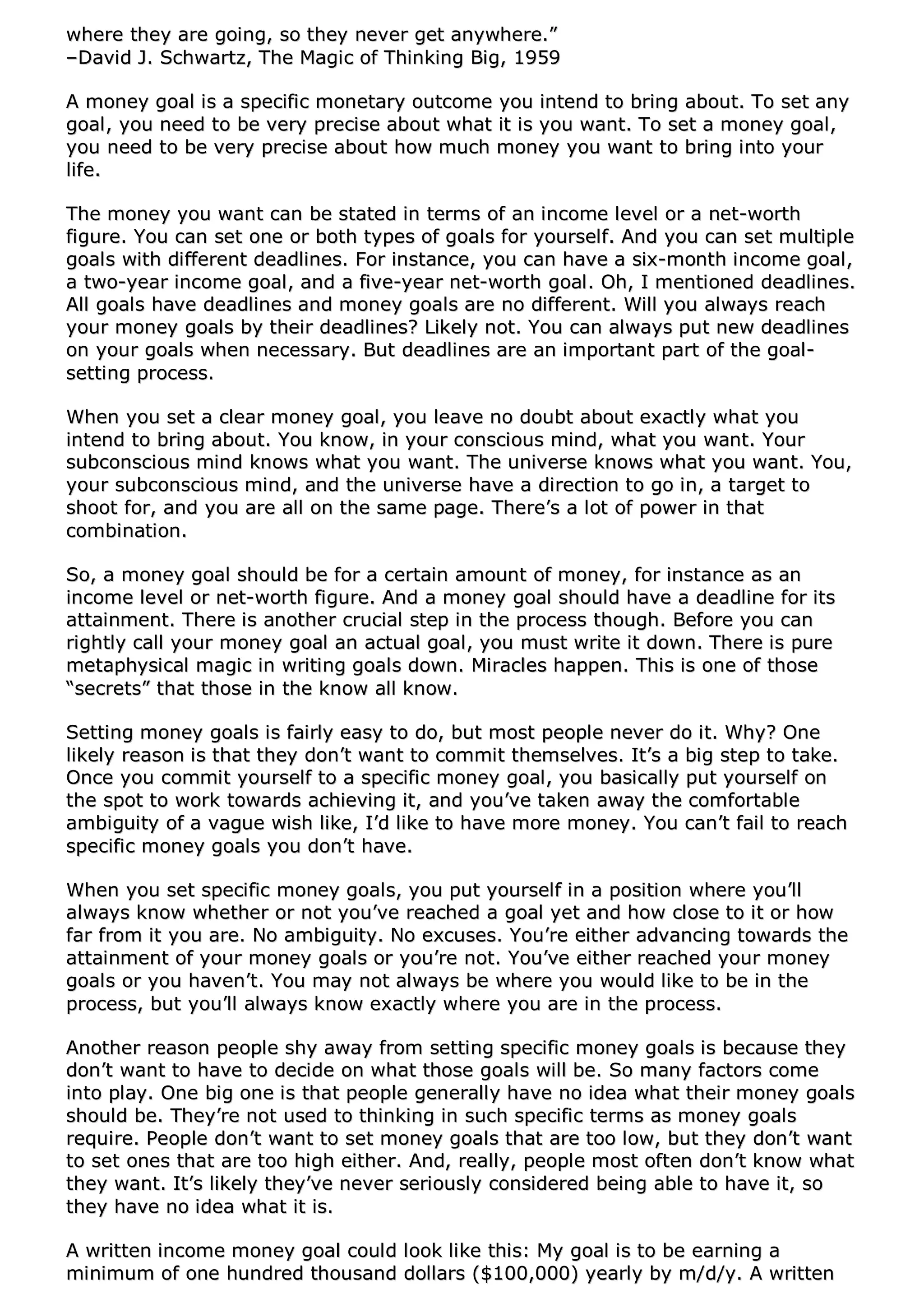 wwhheerree tthheeyy aarree ggooiinngg,, ssoo tthheeyy nneevveerr ggeett aannyywwhheerree..””
––DDaavviidd JJ.. SScchhwwaarrttzz,, TThhee MMaaggiicc ooff TThhiinnkkiinngg BBiigg,, 11995599
AA mmoonneeyy ggooaall iiss aa ssppeecciiffiicc mmoonneettaarryy oouuttccoommee yyoouu iinntteenndd ttoo bbrriinngg aabboouutt.. TToo sseett aannyy
ggooaall,, yyoouu nneeeedd ttoo bbee vveerryy pprreecciissee aabboouutt wwhhaatt iitt iiss yyoouu wwaanntt.. TToo sseett aa mmoonneeyy ggooaall,,
yyoouu nneeeedd ttoo bbee vveerryy pprreecciissee aabboouutt hhooww mmuucchh mmoonneeyy yyoouu wwaanntt ttoo bbrriinngg iinnttoo yyoouurr
lliiffee..
TThhee mmoonneeyy yyoouu wwaanntt ccaann bbee ssttaatteedd iinn tteerrmmss ooff aann iinnccoommee lleevveell oorr aa nneett--wwoorrtthh
ffiigguurree.. YYoouu ccaann sseett oonnee oorr bbootthh ttyyppeess ooff ggooaallss ffoorr yyoouurrsseellff.. AAnndd yyoouu ccaann sseett mmuullttiippllee
ggooaallss wwiitthh ddiiffffeerreenntt ddeeaaddlliinneess.. FFoorr iinnssttaannccee,, yyoouu ccaann hhaavvee aa ssiixx--mmoonntthh iinnccoommee ggooaall,,
aa ttwwoo--yyeeaarr iinnccoommee ggooaall,, aanndd aa ffiivvee--yyeeaarr nneett--wwoorrtthh ggooaall.. OOhh,, II mmeennttiioonneedd ddeeaaddlliinneess..
AAllll ggooaallss hhaavvee ddeeaaddlliinneess aanndd mmoonneeyy ggooaallss aarree nnoo ddiiffffeerreenntt.. WWiillll yyoouu aallwwaayyss rreeaacchh
yyoouurr mmoonneeyy ggooaallss bbyy tthheeiirr ddeeaaddlliinneess?? LLiikkeellyy nnoott.. YYoouu ccaann aallwwaayyss ppuutt nneeww ddeeaaddlliinneess
oonn yyoouurr ggooaallss wwhheenn nneecceessssaarryy.. BBuutt ddeeaaddlliinneess aarree aann iimmppoorrttaanntt ppaarrtt ooff tthhee ggooaall--
sseettttiinngg pprroocceessss..
WWhheenn yyoouu sseett aa cclleeaarr mmoonneeyy ggooaall,, yyoouu lleeaavvee nnoo ddoouubbtt aabboouutt eexxaaccttllyy wwhhaatt yyoouu
iinntteenndd ttoo bbrriinngg aabboouutt.. YYoouu kknnooww,, iinn yyoouurr ccoonnsscciioouuss mmiinndd,, wwhhaatt yyoouu wwaanntt.. YYoouurr
ssuubbccoonnsscciioouuss mmiinndd kknnoowwss wwhhaatt yyoouu wwaanntt.. TThhee uunniivveerrssee kknnoowwss wwhhaatt yyoouu wwaanntt.. YYoouu,,
yyoouurr ssuubbccoonnsscciioouuss mmiinndd,, aanndd tthhee uunniivveerrssee hhaavvee aa ddiirreeccttiioonn ttoo ggoo iinn,, aa ttaarrggeett ttoo
sshhoooott ffoorr,, aanndd yyoouu aarree aallll oonn tthhee ssaammee ppaaggee.. TThheerree’’ss aa lloott ooff ppoowweerr iinn tthhaatt
ccoommbbiinnaattiioonn..
SSoo,, aa mmoonneeyy ggooaall sshhoouulldd bbee ffoorr aa cceerrttaaiinn aammoouunntt ooff mmoonneeyy,, ffoorr iinnssttaannccee aass aann
iinnccoommee lleevveell oorr nneett--wwoorrtthh ffiigguurree.. AAnndd aa mmoonneeyy ggooaall sshhoouulldd hhaavvee aa ddeeaaddlliinnee ffoorr iittss
aattttaaiinnmmeenntt.. TThheerree iiss aannootthheerr ccrruucciiaall sstteepp iinn tthhee pprroocceessss tthhoouugghh.. BBeeffoorree yyoouu ccaann
rriigghhttllyy ccaallll yyoouurr mmoonneeyy ggooaall aann aaccttuuaall ggooaall,, yyoouu mmuusstt wwrriittee iitt ddoowwnn.. TThheerree iiss ppuurree
mmeettaapphhyyssiiccaall mmaaggiicc iinn wwrriittiinngg ggooaallss ddoowwnn.. MMiirraacclleess hhaappppeenn.. TThhiiss iiss oonnee ooff tthhoossee
““sseeccrreettss”” tthhaatt tthhoossee iinn tthhee kknnooww aallll kknnooww..
SSeettttiinngg mmoonneeyy ggooaallss iiss ffaaiirrllyy eeaassyy ttoo ddoo,, bbuutt mmoosstt ppeeooppllee nneevveerr ddoo iitt.. WWhhyy?? OOnnee
lliikkeellyy rreeaassoonn iiss tthhaatt tthheeyy ddoonn’’tt wwaanntt ttoo ccoommmmiitt tthheemmsseellvveess.. IItt’’ss aa bbiigg sstteepp ttoo ttaakkee..
OOnnccee yyoouu ccoommmmiitt yyoouurrsseellff ttoo aa ssppeecciiffiicc mmoonneeyy ggooaall,, yyoouu bbaassiiccaallllyy ppuutt yyoouurrsseellff oonn
tthhee ssppoott ttoo wwoorrkk ttoowwaarrddss aacchhiieevviinngg iitt,, aanndd yyoouu’’vvee ttaakkeenn aawwaayy tthhee ccoommffoorrttaabbllee
aammbbiigguuiittyy ooff aa vvaagguuee wwiisshh lliikkee,, II’’dd lliikkee ttoo hhaavvee mmoorree mmoonneeyy.. YYoouu ccaann’’tt ffaaiill ttoo rreeaacchh
ssppeecciiffiicc mmoonneeyy ggooaallss yyoouu ddoonn’’tt hhaavvee..
WWhheenn yyoouu sseett ssppeecciiffiicc mmoonneeyy ggooaallss,, yyoouu ppuutt yyoouurrsseellff iinn aa ppoossiittiioonn wwhheerree yyoouu’’llll
aallwwaayyss kknnooww wwhheetthheerr oorr nnoott yyoouu’’vvee rreeaacchheedd aa ggooaall yyeett aanndd hhooww cclloossee ttoo iitt oorr hhooww
ffaarr ffrroomm iitt yyoouu aarree.. NNoo aammbbiigguuiittyy.. NNoo eexxccuusseess.. YYoouu’’rree eeiitthheerr aaddvvaanncciinngg ttoowwaarrddss tthhee
aattttaaiinnmmeenntt ooff yyoouurr mmoonneeyy ggooaallss oorr yyoouu’’rree nnoott.. YYoouu’’vvee eeiitthheerr rreeaacchheedd yyoouurr mmoonneeyy
ggooaallss oorr yyoouu hhaavveenn’’tt.. YYoouu mmaayy nnoott aallwwaayyss bbee wwhheerree yyoouu wwoouulldd lliikkee ttoo bbee iinn tthhee
pprroocceessss,, bbuutt yyoouu’’llll aallwwaayyss kknnooww eexxaaccttllyy wwhheerree yyoouu aarree iinn tthhee pprroocceessss..
AAnnootthheerr rreeaassoonn ppeeooppllee sshhyy aawwaayy ffrroomm sseettttiinngg ssppeecciiffiicc mmoonneeyy ggooaallss iiss bbeeccaauussee tthheeyy
ddoonn’’tt wwaanntt ttoo hhaavvee ttoo ddeecciiddee oonn wwhhaatt tthhoossee ggooaallss wwiillll bbee.. SSoo mmaannyy ffaaccttoorrss ccoommee
iinnttoo ppllaayy.. OOnnee bbiigg oonnee iiss tthhaatt ppeeooppllee ggeenneerraallllyy hhaavvee nnoo iiddeeaa wwhhaatt tthheeiirr mmoonneeyy ggooaallss
sshhoouulldd bbee.. TThheeyy’’rree nnoott uusseedd ttoo tthhiinnkkiinngg iinn ssuucchh ssppeecciiffiicc tteerrmmss aass mmoonneeyy ggooaallss
rreeqquuiirree.. PPeeooppllee ddoonn’’tt wwaanntt ttoo sseett mmoonneeyy ggooaallss tthhaatt aarree ttoooo llooww,, bbuutt tthheeyy ddoonn’’tt wwaanntt
ttoo sseett oonneess tthhaatt aarree ttoooo hhiigghh eeiitthheerr.. AAnndd,, rreeaallllyy,, ppeeooppllee mmoosstt oofftteenn ddoonn’’tt kknnooww wwhhaatt
tthheeyy wwaanntt.. IItt’’ss lliikkeellyy tthheeyy’’vvee nneevveerr sseerriioouussllyy ccoonnssiiddeerreedd bbeeiinngg aabbllee ttoo hhaavvee iitt,, ssoo
tthheeyy hhaavvee nnoo iiddeeaa wwhhaatt iitt iiss..
AA wwrriitttteenn iinnccoommee mmoonneeyy ggooaall ccoouulldd llooookk lliikkee tthhiiss:: MMyy ggooaall iiss ttoo bbee eeaarrnniinngg aa
mmiinniimmuumm ooff oonnee hhuunnddrreedd tthhoouussaanndd ddoollllaarrss (($$110000,,000000)) yyeeaarrllyy bbyy mm//dd//yy.. AA wwrriitttteenn
 