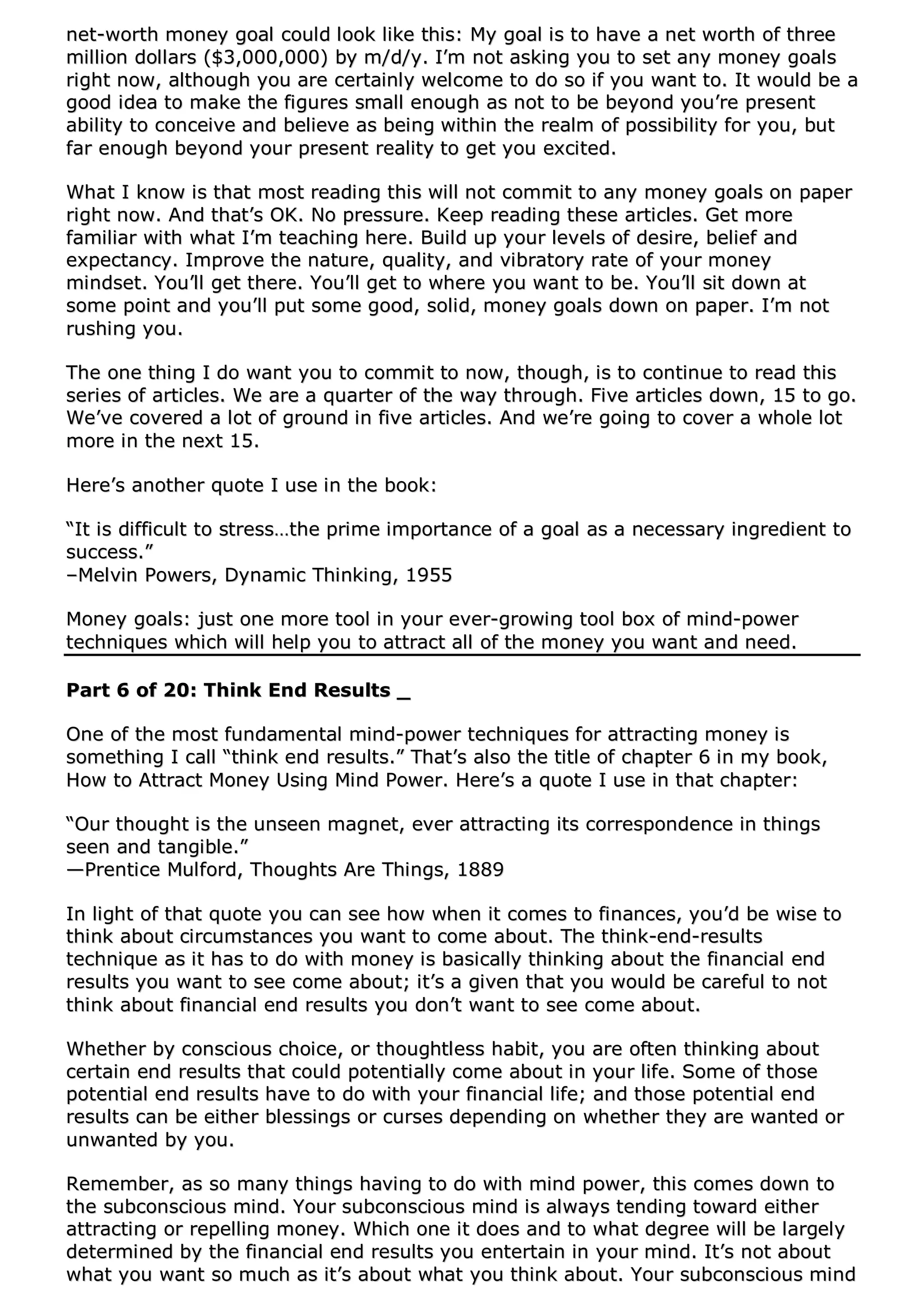 nneett--wwoorrtthh mmoonneeyy ggooaall ccoouulldd llooookk lliikkee tthhiiss:: MMyy ggooaall iiss ttoo hhaavvee aa nneett wwoorrtthh ooff tthhrreeee
mmiilllliioonn ddoollllaarrss (($$33,,000000,,000000)) bbyy mm//dd//yy.. II’’mm nnoott aasskkiinngg yyoouu ttoo sseett aannyy mmoonneeyy ggooaallss
rriigghhtt nnooww,, aalltthhoouugghh yyoouu aarree cceerrttaaiinnllyy wweellccoommee ttoo ddoo ssoo iiff yyoouu wwaanntt ttoo.. IItt wwoouulldd bbee aa
ggoooodd iiddeeaa ttoo mmaakkee tthhee ffiigguurreess ssmmaallll eennoouugghh aass nnoott ttoo bbee bbeeyyoonndd yyoouu’’rree pprreesseenntt
aabbiilliittyy ttoo ccoonncceeiivvee aanndd bbeelliieevvee aass bbeeiinngg wwiitthhiinn tthhee rreeaallmm ooff ppoossssiibbiilliittyy ffoorr yyoouu,, bbuutt
ffaarr eennoouugghh bbeeyyoonndd yyoouurr pprreesseenntt rreeaalliittyy ttoo ggeett yyoouu eexxcciitteedd..
WWhhaatt II kknnooww iiss tthhaatt mmoosstt rreeaaddiinngg tthhiiss wwiillll nnoott ccoommmmiitt ttoo aannyy mmoonneeyy ggooaallss oonn ppaappeerr
rriigghhtt nnooww.. AAnndd tthhaatt’’ss OOKK.. NNoo pprreessssuurree.. KKeeeepp rreeaaddiinngg tthheessee aarrttiicclleess.. GGeett mmoorree
ffaammiilliiaarr wwiitthh wwhhaatt II’’mm tteeaacchhiinngg hheerree.. BBuuiilldd uupp yyoouurr lleevveellss ooff ddeessiirree,, bbeelliieeff aanndd
eexxppeeccttaannccyy.. IImmpprroovvee tthhee nnaattuurree,, qquuaalliittyy,, aanndd vviibbrraattoorryy rraattee ooff yyoouurr mmoonneeyy
mmiinnddsseett.. YYoouu’’llll ggeett tthheerree.. YYoouu’’llll ggeett ttoo wwhheerree yyoouu wwaanntt ttoo bbee.. YYoouu’’llll ssiitt ddoowwnn aatt
ssoommee ppooiinntt aanndd yyoouu’’llll ppuutt ssoommee ggoooodd,, ssoolliidd,, mmoonneeyy ggooaallss ddoowwnn oonn ppaappeerr.. II’’mm nnoott
rruusshhiinngg yyoouu..
TThhee oonnee tthhiinngg II ddoo wwaanntt yyoouu ttoo ccoommmmiitt ttoo nnooww,, tthhoouugghh,, iiss ttoo ccoonnttiinnuuee ttoo rreeaadd tthhiiss
sseerriieess ooff aarrttiicclleess.. WWee aarree aa qquuaarrtteerr ooff tthhee wwaayy tthhrroouugghh.. FFiivvee aarrttiicclleess ddoowwnn,, 1155 ttoo ggoo..
WWee’’vvee ccoovveerreedd aa lloott ooff ggrroouunndd iinn ffiivvee aarrttiicclleess.. AAnndd wwee’’rree ggooiinngg ttoo ccoovveerr aa wwhhoollee lloott
mmoorree iinn tthhee nneexxtt 1155..
HHeerree’’ss aannootthheerr qquuoottee II uussee iinn tthhee bbooookk::
““IItt iiss ddiiffffiiccuulltt ttoo ssttrreessss……tthhee pprriimmee iimmppoorrttaannccee ooff aa ggooaall aass aa nneecceessssaarryy iinnggrreeddiieenntt ttoo
ssuucccceessss..””
––MMeellvviinn PPoowweerrss,, DDyynnaammiicc TThhiinnkkiinngg,, 11995555
MMoonneeyy ggooaallss:: jjuusstt oonnee mmoorree ttooooll iinn yyoouurr eevveerr--ggrroowwiinngg ttooooll bbooxx ooff mmiinndd--ppoowweerr
tteecchhnniiqquueess wwhhiicchh wwiillll hheellpp yyoouu ttoo aattttrraacctt aallll ooff tthhee mmoonneeyy yyoouu wwaanntt aanndd nneeeedd..
PPaarrtt 66 ooff 2200:: TThhiinnkk EEnndd RReessuullttss __
OOnnee ooff tthhee mmoosstt ffuunnddaammeennttaall mmiinndd--ppoowweerr tteecchhnniiqquueess ffoorr aattttrraaccttiinngg mmoonneeyy iiss
ssoommeetthhiinngg II ccaallll ““tthhiinnkk eenndd rreessuullttss..”” TThhaatt’’ss aallssoo tthhee ttiittllee ooff cchhaapptteerr 66 iinn mmyy bbooookk,,
HHooww ttoo AAttttrraacctt MMoonneeyy UUssiinngg MMiinndd PPoowweerr.. HHeerree’’ss aa qquuoottee II uussee iinn tthhaatt cchhaapptteerr::
““OOuurr tthhoouugghhtt iiss tthhee uunnsseeeenn mmaaggnneett,, eevveerr aattttrraaccttiinngg iittss ccoorrrreessppoonnddeennccee iinn tthhiinnggss
sseeeenn aanndd ttaannggiibbllee..””
——PPrreennttiiccee MMuullffoorrdd,, TThhoouugghhttss AArree TThhiinnggss,, 11888899
IInn lliigghhtt ooff tthhaatt qquuoottee yyoouu ccaann sseeee hhooww wwhheenn iitt ccoommeess ttoo ffiinnaanncceess,, yyoouu’’dd bbee wwiissee ttoo
tthhiinnkk aabboouutt cciirrccuummssttaanncceess yyoouu wwaanntt ttoo ccoommee aabboouutt.. TThhee tthhiinnkk--eenndd--rreessuullttss
tteecchhnniiqquuee aass iitt hhaass ttoo ddoo wwiitthh mmoonneeyy iiss bbaassiiccaallllyy tthhiinnkkiinngg aabboouutt tthhee ffiinnaanncciiaall eenndd
rreessuullttss yyoouu wwaanntt ttoo sseeee ccoommee aabboouutt;; iitt’’ss aa ggiivveenn tthhaatt yyoouu wwoouulldd bbee ccaarreeffuull ttoo nnoott
tthhiinnkk aabboouutt ffiinnaanncciiaall eenndd rreessuullttss yyoouu ddoonn’’tt wwaanntt ttoo sseeee ccoommee aabboouutt..
WWhheetthheerr bbyy ccoonnsscciioouuss cchhooiiccee,, oorr tthhoouugghhttlleessss hhaabbiitt,, yyoouu aarree oofftteenn tthhiinnkkiinngg aabboouutt
cceerrttaaiinn eenndd rreessuullttss tthhaatt ccoouulldd ppootteennttiiaallllyy ccoommee aabboouutt iinn yyoouurr lliiffee.. SSoommee ooff tthhoossee
ppootteennttiiaall eenndd rreessuullttss hhaavvee ttoo ddoo wwiitthh yyoouurr ffiinnaanncciiaall lliiffee;; aanndd tthhoossee ppootteennttiiaall eenndd
rreessuullttss ccaann bbee eeiitthheerr bblleessssiinnggss oorr ccuurrsseess ddeeppeennddiinngg oonn wwhheetthheerr tthheeyy aarree wwaanntteedd oorr
uunnwwaanntteedd bbyy yyoouu..
RReemmeemmbbeerr,, aass ssoo mmaannyy tthhiinnggss hhaavviinngg ttoo ddoo wwiitthh mmiinndd ppoowweerr,, tthhiiss ccoommeess ddoowwnn ttoo
tthhee ssuubbccoonnsscciioouuss mmiinndd.. YYoouurr ssuubbccoonnsscciioouuss mmiinndd iiss aallwwaayyss tteennddiinngg ttoowwaarrdd eeiitthheerr
aattttrraaccttiinngg oorr rreeppeelllliinngg mmoonneeyy.. WWhhiicchh oonnee iitt ddooeess aanndd ttoo wwhhaatt ddeeggrreeee wwiillll bbee llaarrggeellyy
ddeetteerrmmiinneedd bbyy tthhee ffiinnaanncciiaall eenndd rreessuullttss yyoouu eenntteerrttaaiinn iinn yyoouurr mmiinndd.. IItt’’ss nnoott aabboouutt
wwhhaatt yyoouu wwaanntt ssoo mmuucchh aass iitt’’ss aabboouutt wwhhaatt yyoouu tthhiinnkk aabboouutt.. YYoouurr ssuubbccoonnsscciioouuss mmiinndd
 