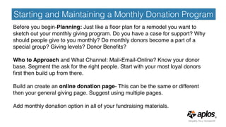 Starting and Maintaining a Monthly Donation Program
Before you begin-Planning: Just like a ﬂoor plan for a remodel you want to
sketch out your monthly giving program. Do you have a case for support? Why
should people give to you monthly? Do monthly donors become a part of a
special group? Giving levels? Donor Beneﬁts?
Who to Approach and What Channel: Mail-Email-Online? Know your donor
base. Segment the ask for the right people. Start with your most loyal donors
ﬁrst then build up from there.
Build an create an online donation page- This can be the same or different
then your general giving page. Suggest using multiple pages.
Add monthly donation option in all of your fundraising materials.
 