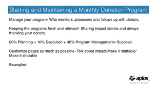 Starting and Maintaining a Monthly Donation Program
Manage your program- Who monitors, processes and follows up with donors.
Keeping the programs fresh and relevant- Sharing impact stories and always
thanking your donors.
60% Planning + 10% Execution + 40% Program Management= Success!
Customize pages as much as possible- Talk about impact/Make it relatable/
Make it sharable
Examples-
 