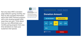 Not only does HRC’s donation
page default to giving monthly, but
they’ve also included information
about their HRC Partners program
with a link showing people other
ways they can give. Think about
how you can differentiate your
monthly giving program from one-
time donations to make your
sustainers feel special.
 