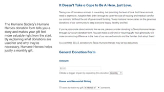 The Humane Society’s Humane
Heroes donation form tells you a
story and makes your gift feel
more valuable right from the start.
By explaining what donations are
used for and why they’re
necessary, Humane Heroes helps
justify a monthly gift.
 