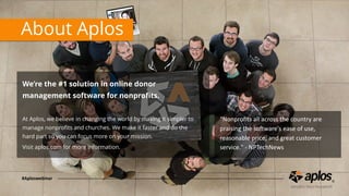 About Aplos
We’re the #1 solution in online donor
management software for nonproﬁts. 
At Aplos, we believe in changing the world by making it simpler to
manage nonproﬁts and churches. We make it faster and do the
hard part so you can focus more on your mission.
Visit aplos.com for more information.
"Nonproﬁts	all	across	the	country	are	
praising	the	so4ware's	ease	of	use,	
reasonable	price,	and	great	customer	
service."	-	NPTechNews
#Aploswebinar
 