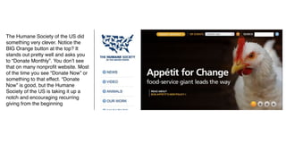 The Humane Society of the US did
something very clever. Notice the
BIG Orange button at the top? It
stands out pretty well and asks you
to “Donate Monthly”. You don’t see
that on many nonproﬁt website. Most
of the time you see “Donate Now” or
something to that effect. “Donate
Now” is good, but the Humane
Society of the US is taking it up a
notch and encouraging recurring
giving from the beginning
 