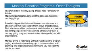 Monthly Donation Programs- Other Thoughts
The Dark side of monthly giving- Please read Pamela Grow
Article-
http://www.pamelagrow.com/4242/the-dark-side-nonproﬁt-
monthly-giving/
Pamela’s big point is that monthly donors require care and
attention and that if you ignore them, they’ll probably leave.
First, she takes off her professional fundraiser hat and looks at
the donor perspective by interviewing a friend who “quit” a
monthly giving program, as well as her own experiences with
organizations.
Monthly giving is not magic. Without investing in the program,
paying attention to stewardship, good communication, solid
planning, and organizational commitment, you won’t get the
results you want
 