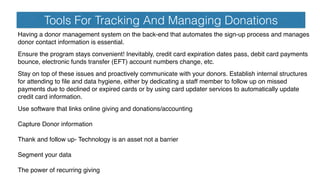 Tools For Tracking And Managing Donations
Having a donor management system on the back-end that automates the sign-up process and manages
donor contact information is essential.
Ensure the program stays convenient! Inevitably, credit card expiration dates pass, debit card payments
bounce, electronic funds transfer (EFT) account numbers change, etc.
Stay on top of these issues and proactively communicate with your donors. Establish internal structures
for attending to ﬁle and data hygiene, either by dedicating a staff member to follow up on missed
payments due to declined or expired cards or by using card updater services to automatically update
credit card information.
Use software that links online giving and donations/accounting
Capture Donor information
Thank and follow up- Technology is an asset not a barrier
Segment your data
The power of recurring giving
 