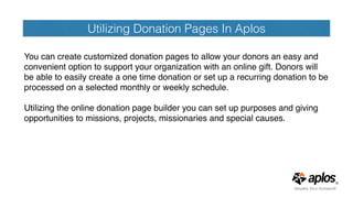 Utilizing Donation Pages In Aplos
You can create customized donation pages to allow your donors an easy and
convenient option to support your organization with an online gift. Donors will
be able to easily create a one time donation or set up a recurring donation to be
processed on a selected monthly or weekly schedule.
Utilizing the online donation page builder you can set up purposes and giving
opportunities to missions, projects, missionaries and special causes.
 