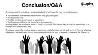 Conclusion/Q&A
Recurring/monthly giving is an amazing fundraising technique for your nonproﬁt because:
• You’ll maintain a steady stream of income throughout the year.
• You’ll retain donors.
• You’ll be creating a community of supporters.
• You’ll make your life and the lives of your donors easier.
Monthly donors are a valuable asset to today’s nonproﬁts. This means they should be approached in a
strategic and personalized way.
Creating a successful monthly giving program can be challenging, but it is well worth it. Forming a lasting
relationship with dedicated donors that continuously support your organization makes all the difference
 