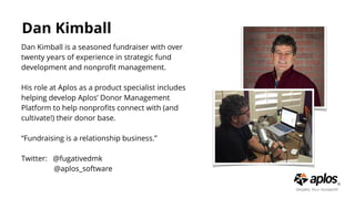 Dan Kimball
Dan Kimball is a seasoned fundraiser with over
twenty years of experience in strategic fund
development and nonproﬁt management.
His role at Aplos as a product specialist includes
helping develop Aplos’ Donor Management
Platform to help nonproﬁts connect with (and
cultivate!) their donor base.
“Fundraising is a relationship business.”
Twitter: @fugativedmk
@aplos_software
 