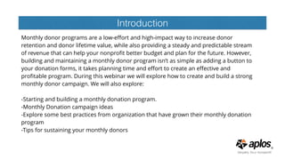 Introduction
Monthly donor programs are a low-eﬀort and high-impact way to increase donor
retention and donor lifetime value, while also providing a steady and predictable stream
of revenue that can help your nonproﬁt better budget and plan for the future. However,
building and maintaining a monthly donor program isn’t as simple as adding a button to
your donation forms, it takes planning time and eﬀort to create an eﬀective and
proﬁtable program. During this webinar we will explore how to create and build a strong
monthly donor campaign. We will also explore:  
 
-Starting and building a monthly donation program.  
-Monthly Donation campaign ideas  
-Explore some best practices from organization that have grown their monthly donation
program  
-Tips for sustaining your monthly donors 
 