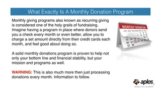 What Exactly Is A Monthly Donation Program
Monthly giving programs also known as recurring giving
is considered one of the holy grails of fundraising. 
Imagine having a program in place where donors send
you a check every month or even better, allow you to
charge a set amount directly from their credit cards each
month, and feel good about doing so. 
A solid monthly donations program is proven to help not
only your bottom line and ﬁnancial stability, but your
mission and programs as well.   
WARNING: This is also much more then just processing
donations every month. Information to follow.
 