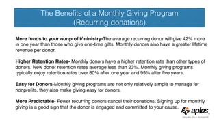 The Beneﬁts of a Monthly Giving Program
(Recurring donations)
More funds to your nonproﬁt/ministry-The average recurring donor will give 42% more
in one year than those who give one-time gifts. Monthly donors also have a greater lifetime
revenue per donor. 
Higher Retention Rates- Monthly donors have a higher retention rate than other types of
donors. New donor retention rates average less than 23%. Monthly giving programs
typically enjoy retention rates over 80% after one year and 95% after ﬁve years.
Easy for Donors-Monthly giving programs are not only relatively simple to manage for
nonproﬁts, they also make giving easy for donors.
More Predictable- Fewer recurring donors cancel their donations. Signing up for monthly
giving is a good sign that the donor is engaged and committed to your cause.
 