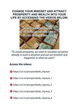 CHANGE YOUR MINDSET AND ATTRACT
PROSPERITY AND WEALTH INTO YOUR
LIFE BY ACCESSING THE VIDEOS BELOW:
“To create prosperity, we need to visualize ourselves
already in such a situation and put our emotion and
happiness in what we want.”
Access the videos:
https://uii.io/prosperidade_riqueza
https://uii.io/prosperidade_riqueza_1
https://uii.io/prosperidade_riqueza_2
https://uii.io/prosperidade_riqueza_3
https://uii.io/prosperidade_riqueza_4
 