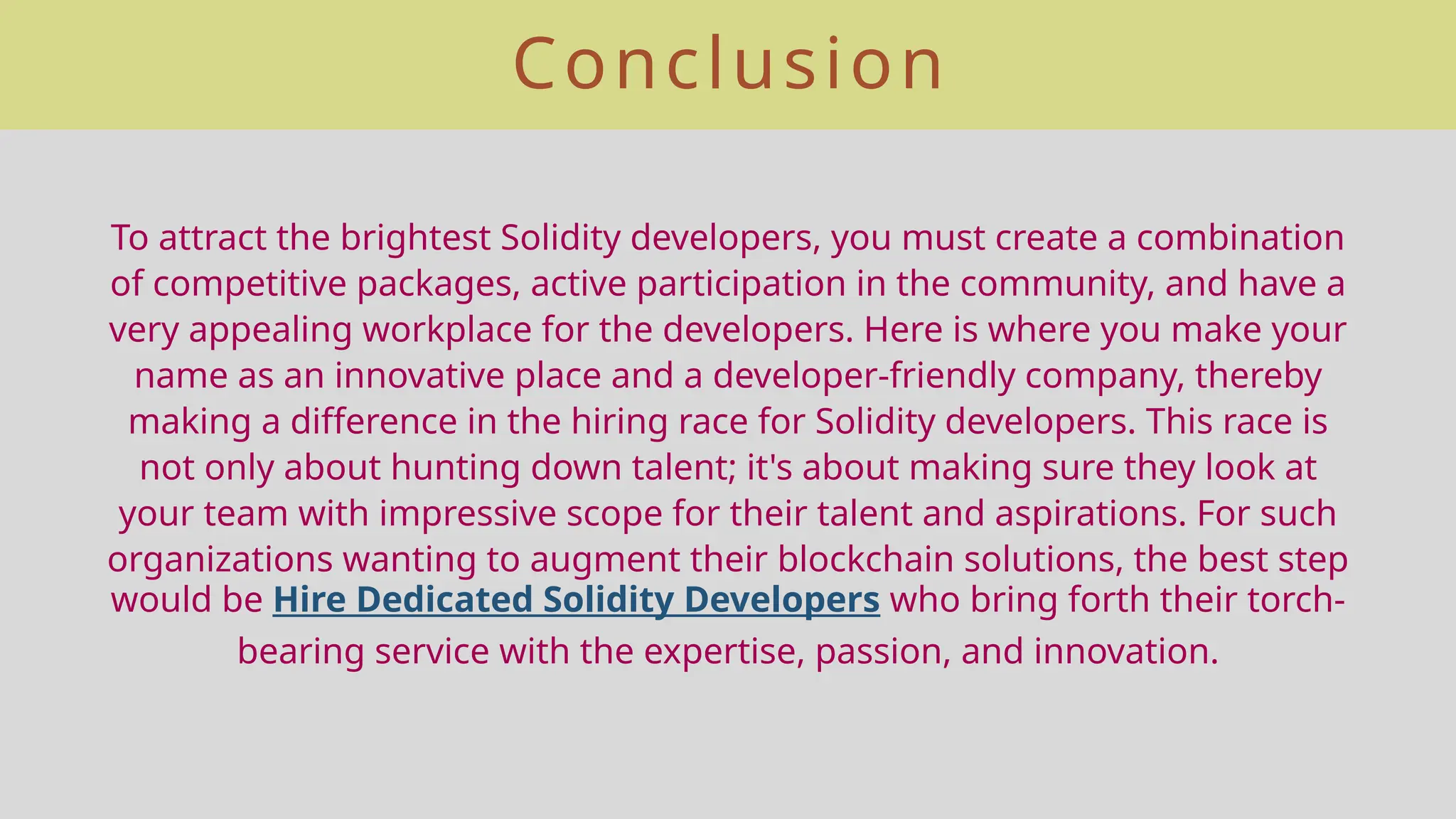 Conclusion
To attract the brightest Solidity developers, you must create a combination
of competitive packages, active participation in the community, and have a
very appealing workplace for the developers. Here is where you make your
name as an innovative place and a developer-friendly company, thereby
making a difference in the hiring race for Solidity developers. This race is
not only about hunting down talent; it's about making sure they look at
your team with impressive scope for their talent and aspirations. For such
organizations wanting to augment their blockchain solutions, the best step
would be Hire Dedicated Solidity Developers who bring forth their torch-
bearing service with the expertise, passion, and innovation.
 