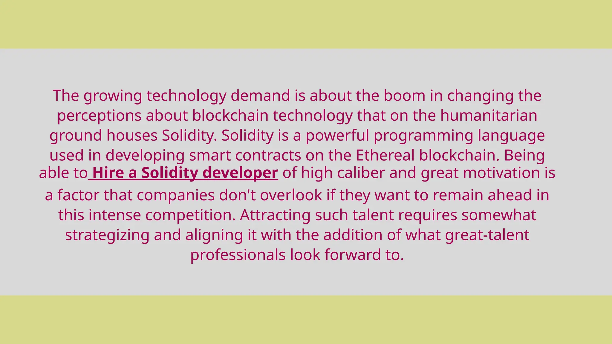 The growing technology demand is about the boom in changing the
perceptions about blockchain technology that on the humanitarian
ground houses Solidity. Solidity is a powerful programming language
used in developing smart contracts on the Ethereal blockchain. Being
able to Hire a Solidity developer of high caliber and great motivation is
a factor that companies don't overlook if they want to remain ahead in
this intense competition. Attracting such talent requires somewhat
strategizing and aligning it with the addition of what great-talent
professionals look forward to.
 
