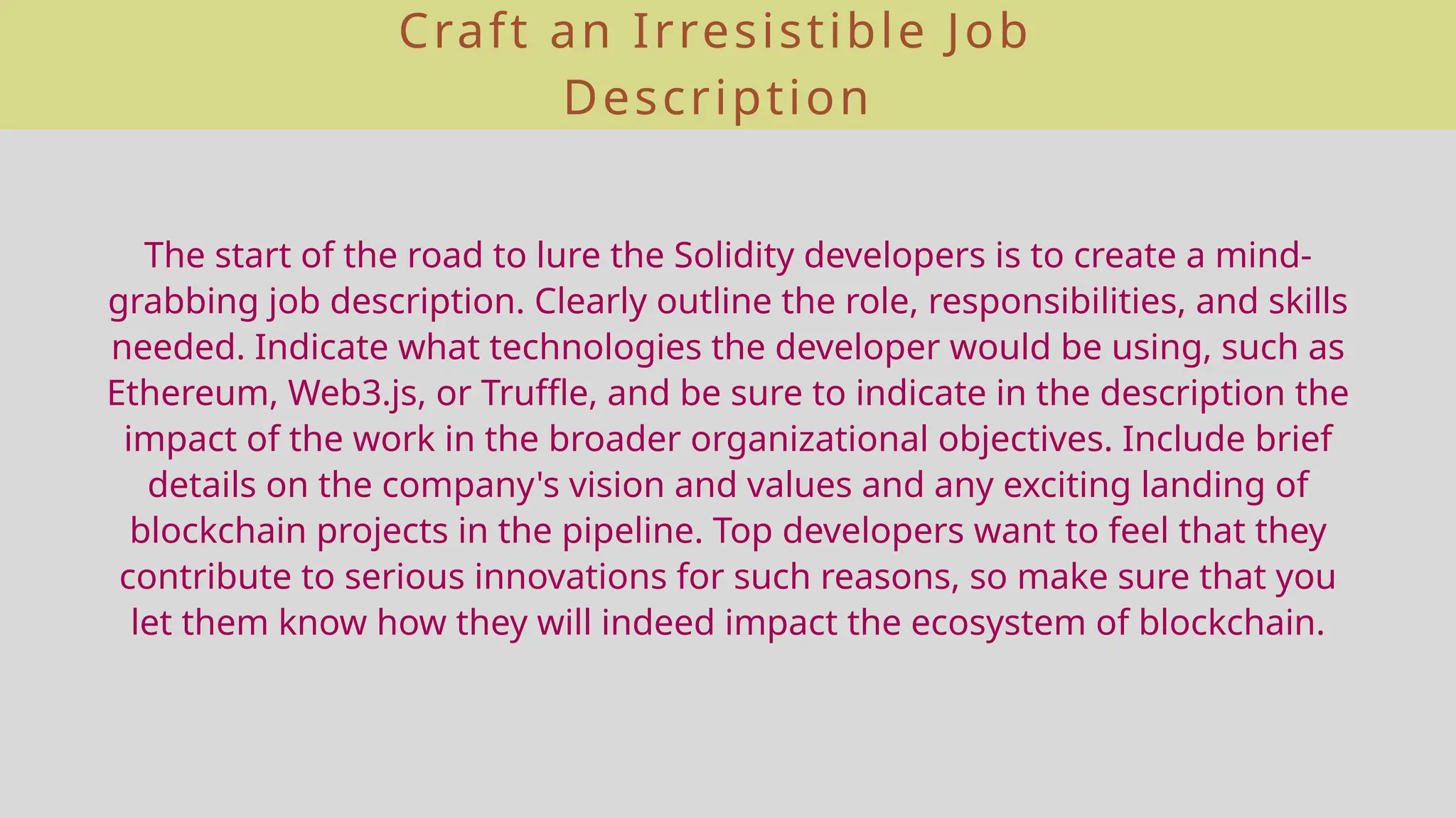 Craft an Irresistible Job
Description
The start of the road to lure the Solidity developers is to create a mind-
grabbing job description. Clearly outline the role, responsibilities, and skills
needed. Indicate what technologies the developer would be using, such as
Ethereum, Web3.js, or Truffle, and be sure to indicate in the description the
impact of the work in the broader organizational objectives. Include brief
details on the company's vision and values and any exciting landing of
blockchain projects in the pipeline. Top developers want to feel that they
contribute to serious innovations for such reasons, so make sure that you
let them know how they will indeed impact the ecosystem of blockchain.
 