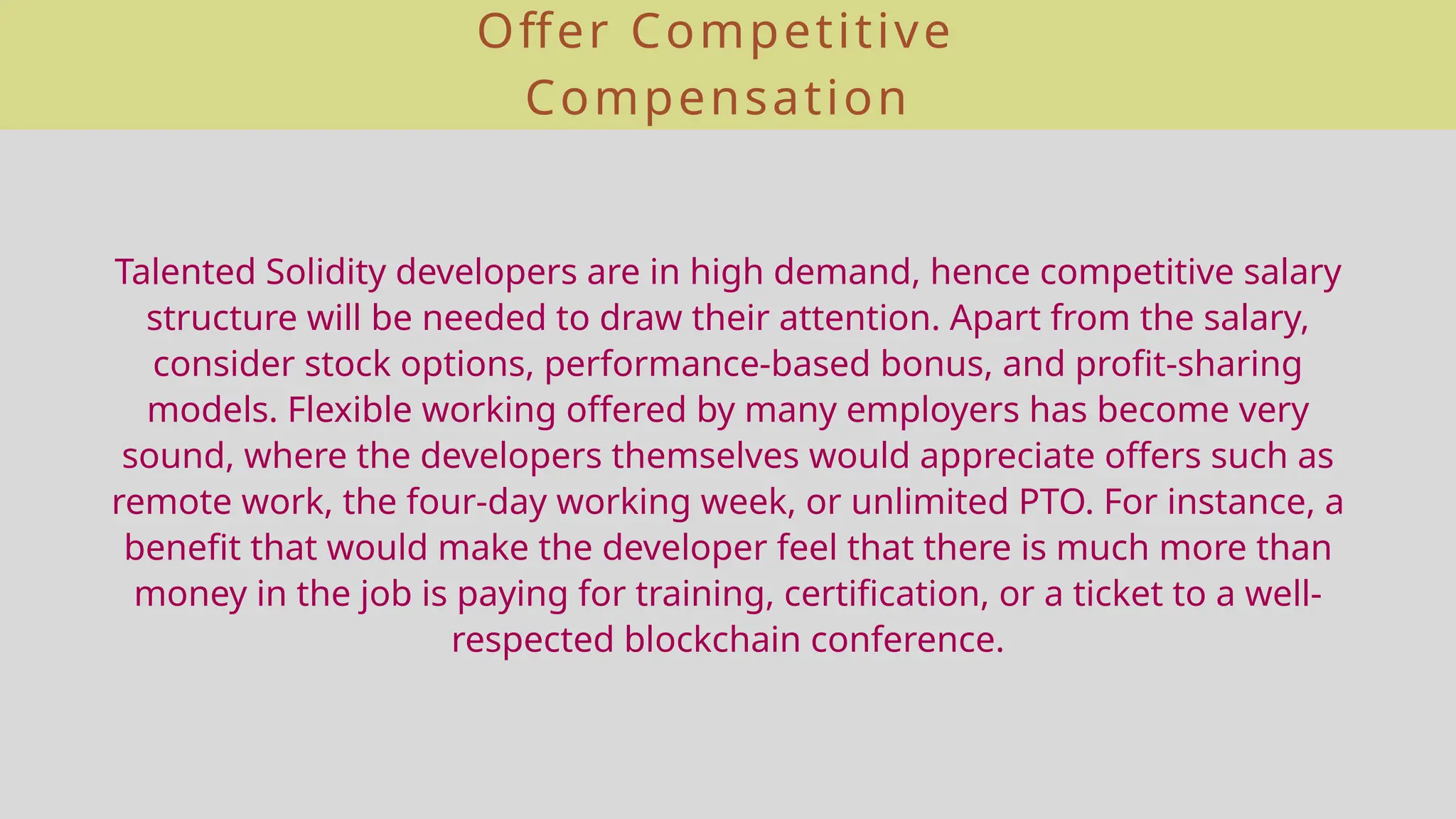 Offer Competitive
Compensation
Talented Solidity developers are in high demand, hence competitive salary
structure will be needed to draw their attention. Apart from the salary,
consider stock options, performance-based bonus, and profit-sharing
models. Flexible working offered by many employers has become very
sound, where the developers themselves would appreciate offers such as
remote work, the four-day working week, or unlimited PTO. For instance, a
benefit that would make the developer feel that there is much more than
money in the job is paying for training, certification, or a ticket to a well-
respected blockchain conference.
 