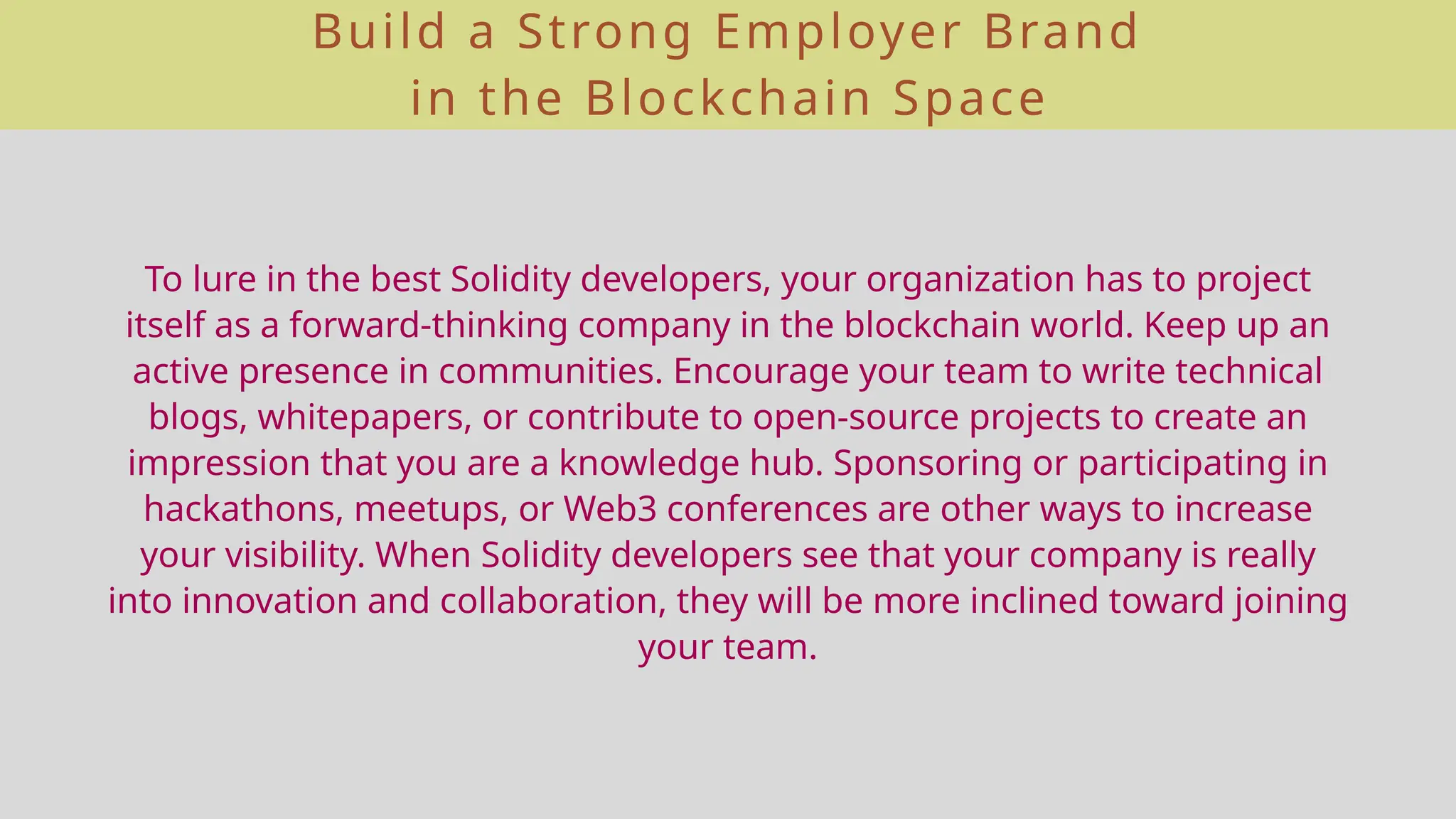 Build a Strong Employer Brand
in the Blockchain Space
To lure in the best Solidity developers, your organization has to project
itself as a forward-thinking company in the blockchain world. Keep up an
active presence in communities. Encourage your team to write technical
blogs, whitepapers, or contribute to open-source projects to create an
impression that you are a knowledge hub. Sponsoring or participating in
hackathons, meetups, or Web3 conferences are other ways to increase
your visibility. When Solidity developers see that your company is really
into innovation and collaboration, they will be more inclined toward joining
your team.
 