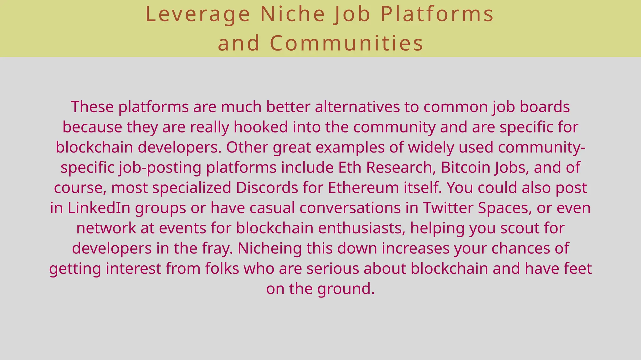 Leverage Niche Job Platforms
and Communities
These platforms are much better alternatives to common job boards
because they are really hooked into the community and are specific for
blockchain developers. Other great examples of widely used community-
specific job-posting platforms include Eth Research, Bitcoin Jobs, and of
course, most specialized Discords for Ethereum itself. You could also post
in LinkedIn groups or have casual conversations in Twitter Spaces, or even
network at events for blockchain enthusiasts, helping you scout for
developers in the fray. Nicheing this down increases your chances of
getting interest from folks who are serious about blockchain and have feet
on the ground.
 
