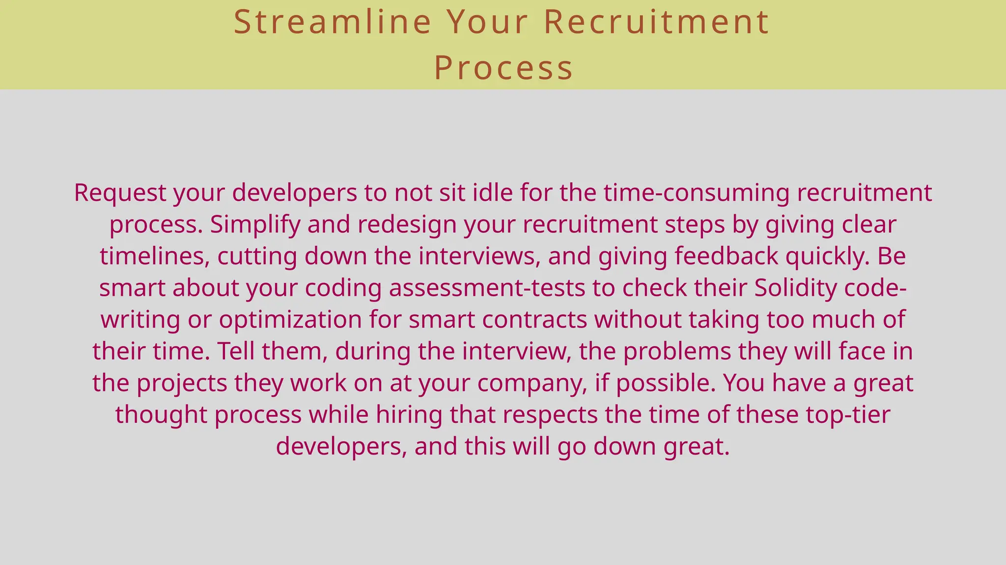 Streamline Your Recruitment
Process
Request your developers to not sit idle for the time-consuming recruitment
process. Simplify and redesign your recruitment steps by giving clear
timelines, cutting down the interviews, and giving feedback quickly. Be
smart about your coding assessment-tests to check their Solidity code-
writing or optimization for smart contracts without taking too much of
their time. Tell them, during the interview, the problems they will face in
the projects they work on at your company, if possible. You have a great
thought process while hiring that respects the time of these top-tier
developers, and this will go down great.
 