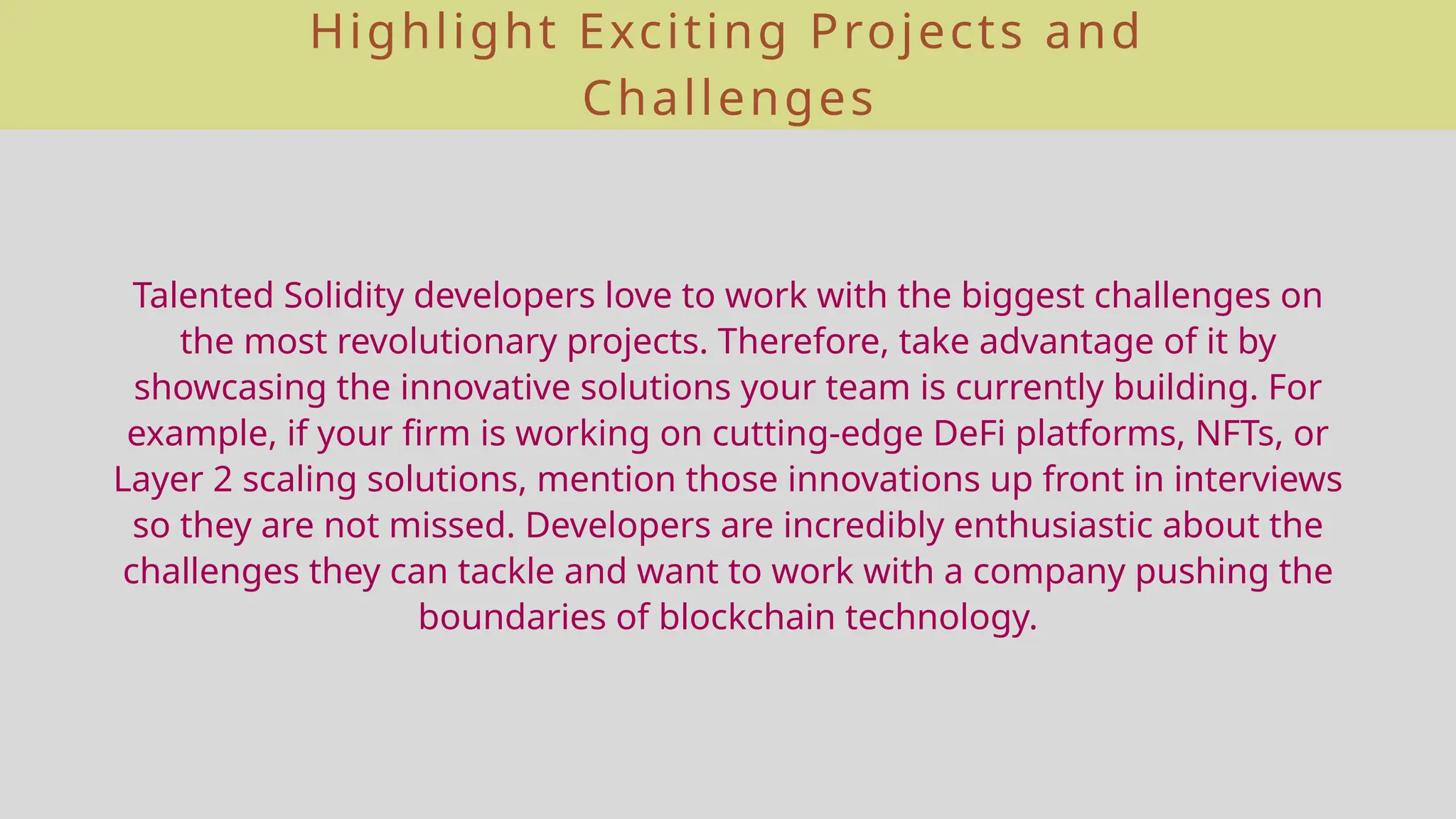 Highlight Exciting Projects and
Challenges
Talented Solidity developers love to work with the biggest challenges on
the most revolutionary projects. Therefore, take advantage of it by
showcasing the innovative solutions your team is currently building. For
example, if your firm is working on cutting-edge DeFi platforms, NFTs, or
Layer 2 scaling solutions, mention those innovations up front in interviews
so they are not missed. Developers are incredibly enthusiastic about the
challenges they can tackle and want to work with a company pushing the
boundaries of blockchain technology.
 