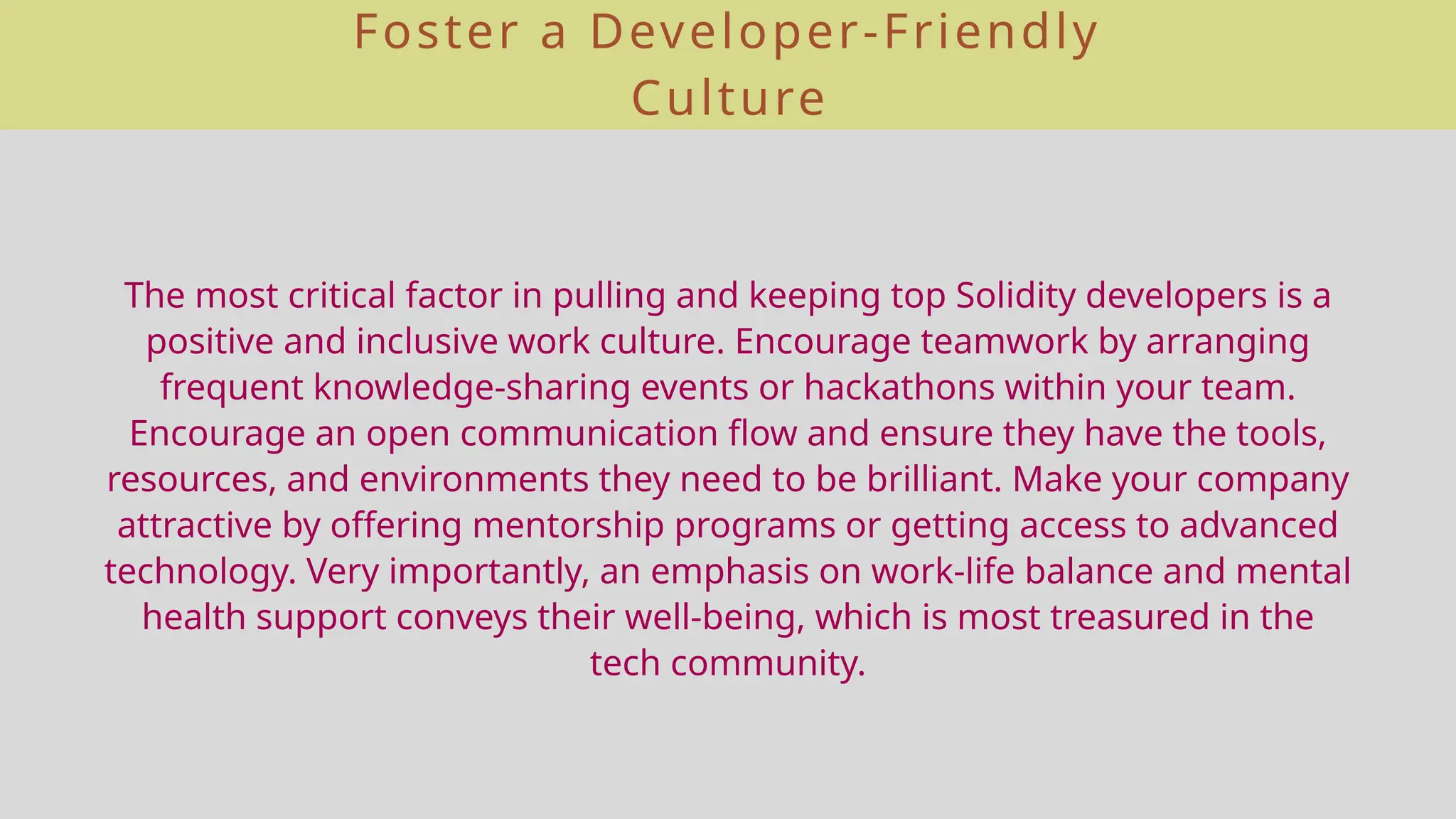 Foster a Developer-Friendly
Culture
The most critical factor in pulling and keeping top Solidity developers is a
positive and inclusive work culture. Encourage teamwork by arranging
frequent knowledge-sharing events or hackathons within your team.
Encourage an open communication flow and ensure they have the tools,
resources, and environments they need to be brilliant. Make your company
attractive by offering mentorship programs or getting access to advanced
technology. Very importantly, an emphasis on work-life balance and mental
health support conveys their well-being, which is most treasured in the
tech community.
 