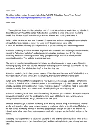 ==== ====

Click Here to Gain Instant Access to Mike Dillard's FREE 7 Day Boot Camp Video Series!:
http://creativefortunes.magneticsponsoringonline.com/

==== ====



You might think Attraction Marketing is a load of hocus pocus but that would be a big mistake. It
doesn't take much thought to realize that Attraction Marketing is a real and proven marketing
model. Just think of a particular hamburger empire. There's also nothing new about it.

In fact before the internet was ever dreamed of, copywriters and marketing people were using its
principals to make masses of money for some pretty big companies world wide.
In short, it's all about attracting your target market to you by branding and advertising yourself.

Attraction Marketing is kind of based on alignment with Universal Law. Anything to do with internet
marketing, "attraction marketing" and network marketing just fascinates me. On the internet
especially, Attraction Marketing is about freely giving knowledge and value before you are
expecting to receive. This website is a great example.

The second important aspect to grasp is that you are allowing people to come to you. Attraction
marketing is pretty much as it sounds. Attraction marketing is about making a customer for life not
just making a sale. And what do they buy? In time they buy you.

Attraction marketing is strictly a generic process. If they like what they see and it's helpful to them,
they'll come back. It's that simple. But like anything, there's plenty of finer detail to learn.

When using Attraction Marketing to promote your business, it means you use tools - either online
or offline - to first of all attract interested parties to you and then you only talk to people who have
already expressed an interest in what you do. This is one system you really do need to succeed in
internet marketing. Attract and sort - that's it. No cold pitching or hounding anyone.

Attraction marketing is the finest form of advertising for you and your business . Prospects may not
join your business but when the seed is planted and given a little loving care, who know how
strong that trust and respect will go, or where it will take you?

Don't be fooled though. Attraction marketing is not a totally passive thing. It is interactive. In other
words, an interaction takes place between people to produce a relationship. Attraction Marketing is
the new school marketing method of attracting people to you through the use of the internet via
internet social sites, blogs, lead capture pages, email, etc. Now you are the hunted, instead of the
hunter.

Attracting your target market to you saves you tons of time and the fear of rejection. Think of it as
pre-selling these prospects (who have found you) well before they listen to your primary business
offer.
 