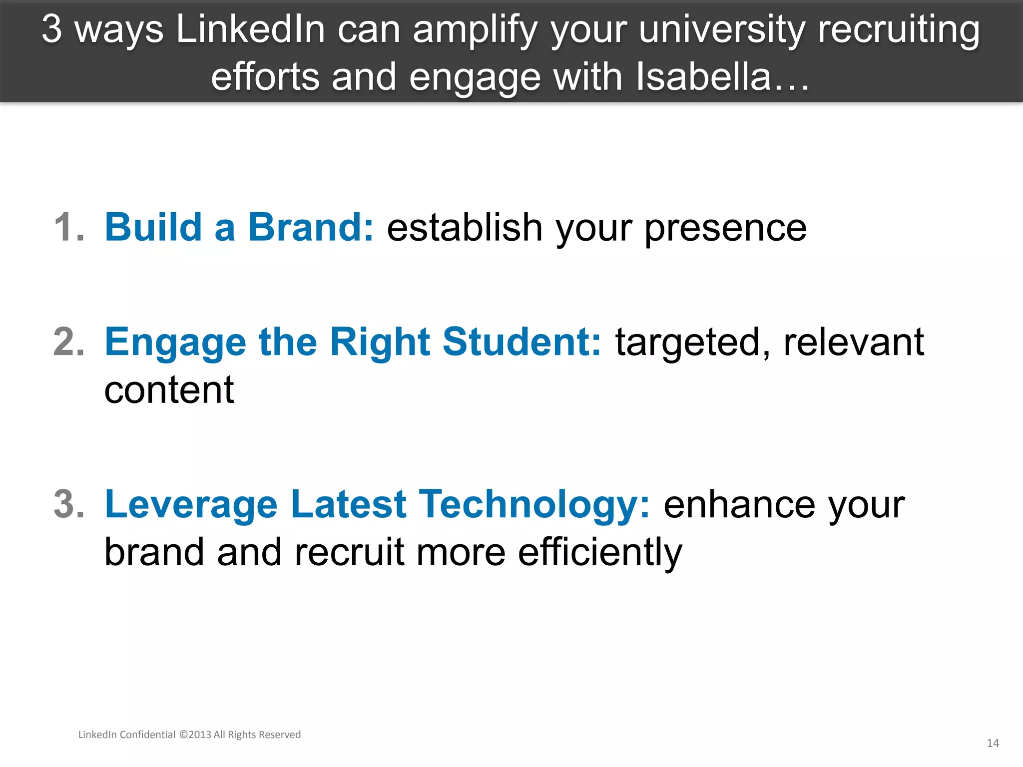 1. Build a Brand: establish your presence
2. Engage the Right Student: targeted, relevant
content
3. Leverage Latest Technology: enhance your
brand and recruit more efficiently
3 ways LinkedIn can amplify your university recruiting
efforts and engage with Isabella…
LinkedIn Confidential ©2013 All Rights Reserved
14
 