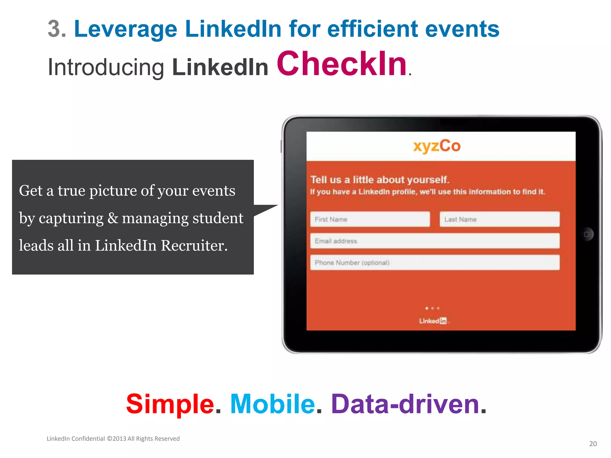 3. Leverage LinkedIn for efficient events
Introducing LinkedIn CheckIn.
Connect your offline
interactions with an
online network
Get a true picture of your events
by capturing & managing student
leads all in LinkedIn Recruiter.
Simple. Mobile. Data-driven.
LinkedIn Confidential ©2013 All Rights Reserved
20
 