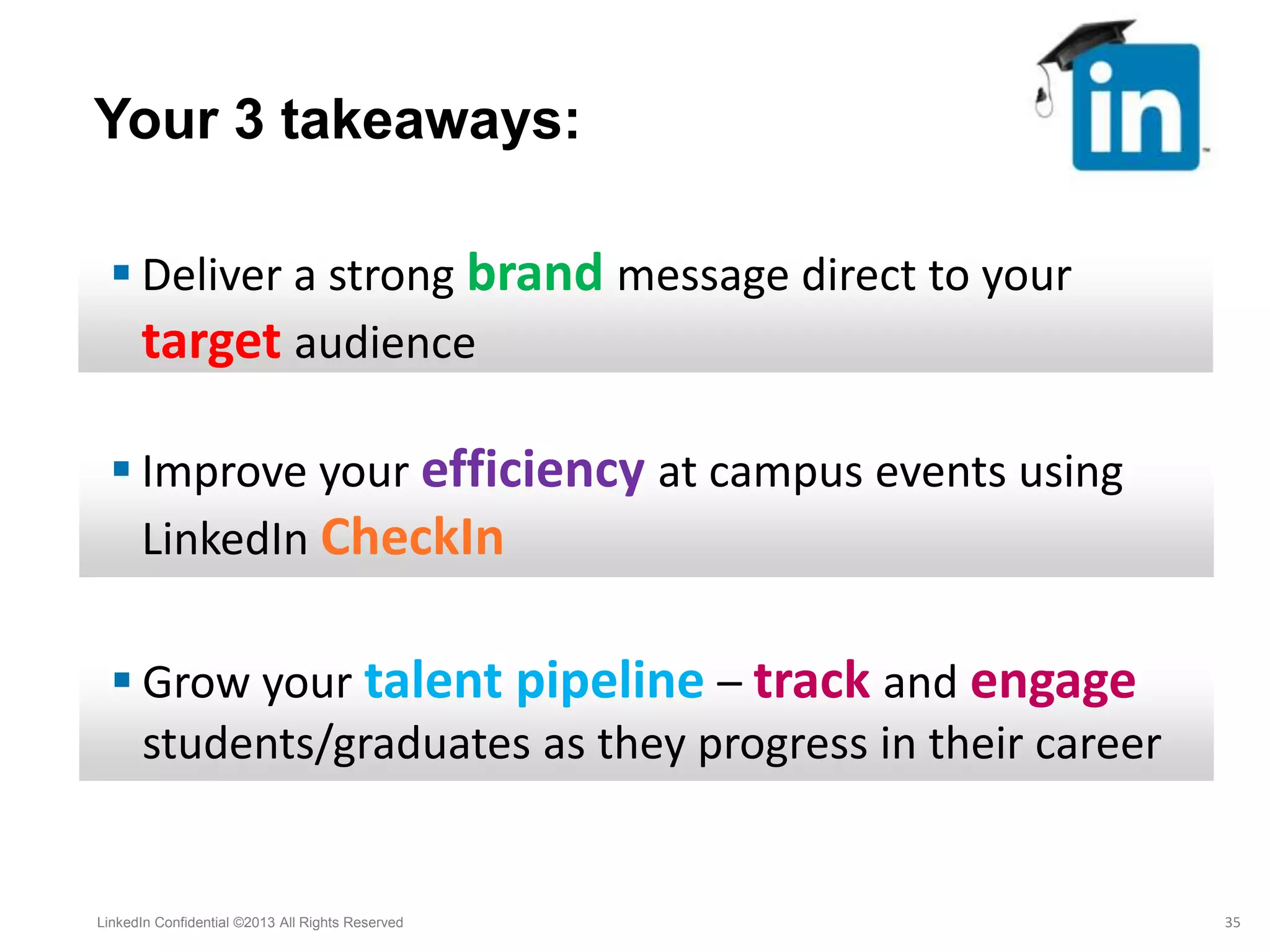  Deliver a strong brand message direct to your
target audience
 Improve your efficiency at campus events using
LinkedIn CheckIn
Your 3 takeaways:
LinkedIn Confidential ©2013 All Rights Reserved 35
 Grow your talent pipeline – track and engage
students/graduates as they progress in their career
 