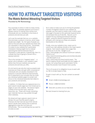 How To Attract Targeted Visitors                                                                          PAGE 1




HOW TO ATTRACT TARGETED VISITORS
The Matrix Behind Attracting Targeted Visitors
Provided by Mr Marketology


Your business is online in order to make money,            So in order to make sure you’re driving the greatest
right? Well, it's probably apparent you’ll have a          number of targeted visitors to your website as
greater chance of making more money from                   possible, you first need to create a site in which each
individuals who are interested in the kinds of             web page is focused on the particular keyword terms
products and services you sell.                            and phrases that you’ll identify. Second, you’ll
                                                           support this by creating promotional materials
Let’s use the example that you run a website               (again, using the relevant keyword terms and
that promotes a product or service, which helps            phrases), and making sure these are properly
people lose weight. So, the types of people you            distributed on the Internet.
want to find and visit your website are those who
are interested in becoming thinner. Conversely,            Finally, once your website is live, make sure to
if a visitor to your website isn’t particularly            submit your web address directly to the major search
interested in losing weight (but is instead                engines. Each search engine has a page that
searching the Internet because they’re                     permits you to do this: Google’s is at
interested in video games or gardening), then it’s         (http://www.google.com/addurl/?continue=/addurl),
unlikely that they’re going to convert into a              Yahoo’s is at
paying customer.                                           (http://searchmarketing.yahoo.com/srchsb/ssb.php)
                                                           , and Microsoft’s is at
This is the concept of a “targeted visitor” – a            (http://www.bing.com/docs/submit.aspx). The
person who is already in your website’s topic              search engines would eventually find your pages, of
before they find your website and see the                  course, but using these quick submission forms
products and services you offer.                           helps the process move forward more quickly.
                                                           .
It’s not hard to see why the most successful web
                                                           This is of course at no obligation to you to work with
business are those who get traffic comprised of
                                                           us. We’re simply happy to help.
individuals who are already interested in the
products or services offered by that business.
                                                           So get in touch with us. You can contact us several
So it’s essential to your success that you build
                                                           ways:
you individual website pages to contain and
focus on the individual keywords that relate to
your products and services.                                 Email: info@mrmarketology.com

In addition, it’s likely that your appearances on a         Phone: 1-888-523-6042
given search results page won’t be limited just to
pages on your own website. The search engine                Chat with us online via our help desk
is likely to find and list many “external”
resources, too. These will include marketing-              We look forward to hearing from you.
type materials that you may publish through
other websites.

Go ahead and type a generic search term or
phrase into your favorite search engine.
Chances are that near the top of the natural
search results there will be links to external
aggregations sites like YouTube and
EzineArticles. This is something that you want to
emulate as well.



Copyright © 2011 Marketing Consultant Mr Marketology |   1-888-523-6042    |   www.mrmarketology.com
 