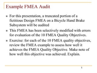 Example FMEA Audit
   For this presentation, a truncated portion of a
    fictitious Design FMEA on a Bicycle Hand Brake
    Subsystem will be audited
   This FMEA has been selectively modified with errors
    for evaluation of the 10 FMEA Quality Objectives.
   Exercise: for each of the 10 FMEA quality objectives,
    review the FMEA example to assess how well it
    achieves the FMEA Quality Objective. Make note of
    how well this objective was achieved. Explain.


                                                  1
 