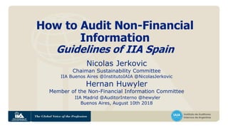 How to Audit Non-Financial
Information
Guidelines of IIA Spain
Nicolas Jerkovic
Chaiman Sustainability Committee
IIA Buenos Aires @InstitutoIAIA @NicolasJerkovic
Hernan Huwyler
Member of the Non-Financial Information Committee
IIA Madrid @AuditorInterno @hewyler
Buenos Aires, August 10th 2018
 