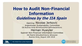 How to Audit Non-Financial
Information
Guidelines by the IIA Spain
Opening: Nicolas Jerkovic
Argentinean Sustainability Committee
IIA Buenos Aires @InstitutoIAIA @NicolasJerkovic
Hernan Huwyler
Spanish Non-Financial Information Committee
IIA Madrid @AuditorInterno @hewyler
Buenos Aires, August 10th 2018
 