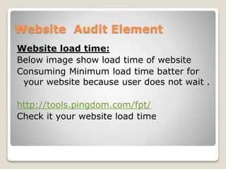Website Audit Element 
Website load time: 
Below image show load time of website 
Consuming Minimum load time batter for 
your website because user does not wait . 
http://tools.pingdom.com/fpt/ 
Check it your website load time 
 