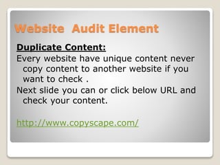 Website Audit Element 
Duplicate Content: 
Every website have unique content never 
copy content to another website if you 
want to check . 
Next slide you can or click below URL and 
check your content. 
http://www.copyscape.com/ 
 