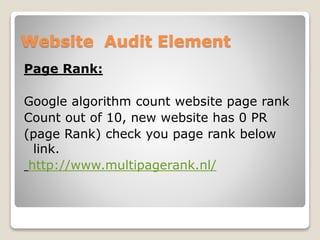 Website Audit Element 
Page Rank: 
Google algorithm count website page rank 
Count out of 10, new website has 0 PR 
(page Rank) check you page rank below 
link. 
http://www.multipagerank.nl/ 
 