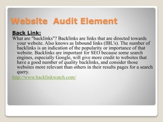 Website Audit Element 
Back Link: 
What are "backlinks"? Backlinks are links that are directed towards 
your website. Also knows as Inbound links (IBL's). The number of 
backlinks is an indication of the popularity or importance of that 
website. Backlinks are important for SEO because some search 
engines, especially Google, will give more credit to websites that 
have a good number of quality backlinks, and consider those 
websites more relevant than others in their results pages for a search 
query. 
http://www.backlinkwatch.com/ 
 