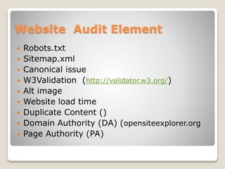Website Audit Element 
 Robots.txt 
 Sitemap.xml 
 Canonical issue 
 W3Validation (http://validator.w3.org/) 
 Alt image 
 Website load time 
 Duplicate Content () 
 Domain Authority (DA) (opensiteexplorer.org 
 Page Authority (PA) 
 