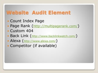 Website Audit Element 
 Count Index Page 
 Page Rank (http://multipagerank.com/) 
 Custom 404 
 Back Link (http://www.backlinkwatch.com/) 
 Alexa (http://www.alexa.com/) 
 Competitor (if available) 
 