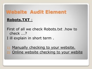 Website Audit Element 
Robots.TXT : 
First of all we check Robots.txt .how to 
check ...? 
I ill explain in short term . 
1) Manually checking to your website. 
2) Online website checking to your webite 
 