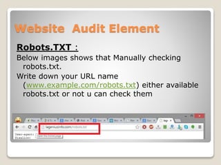 Website Audit Element 
Robots.TXT : 
Below images shows that Manually checking 
robots.txt. 
Write down your URL name 
(www.example.com/robots.txt) either available 
robots.txt or not u can check them 
 