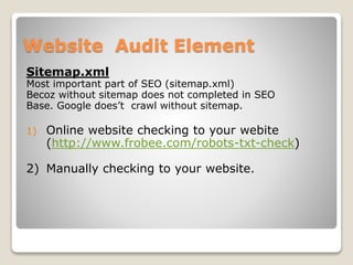 Website Audit Element 
Sitemap.xml 
Most important part of SEO (sitemap.xml) 
Becoz without sitemap does not completed in SEO 
Base. Google does’t crawl without sitemap. 
1) Online website checking to your webite 
(http://www.frobee.com/robots-txt-check) 
2) Manually checking to your website. 
 