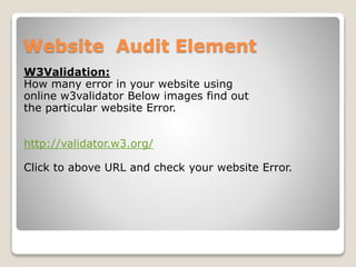 Website Audit Element 
W3Validation: 
How many error in your website using 
online w3validator Below images find out 
the particular website Error. 
http://validator.w3.org/ 
Click to above URL and check your website Error. 
 