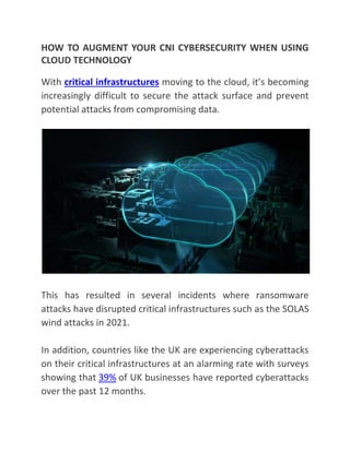 HOW TO AUGMENT YOUR CNI CYBERSECURITY WHEN USING
CLOUD TECHNOLOGY
With critical infrastructures moving to the cloud, it’s becoming
increasingly difficult to secure the attack surface and prevent
potential attacks from compromising data.
This has resulted in several incidents where ransomware
attacks have disrupted critical infrastructures such as the SOLAS
wind attacks in 2021.
In addition, countries like the UK are experiencing cyberattacks
on their critical infrastructures at an alarming rate with surveys
showing that 39% of UK businesses have reported cyberattacks
over the past 12 months.
 
