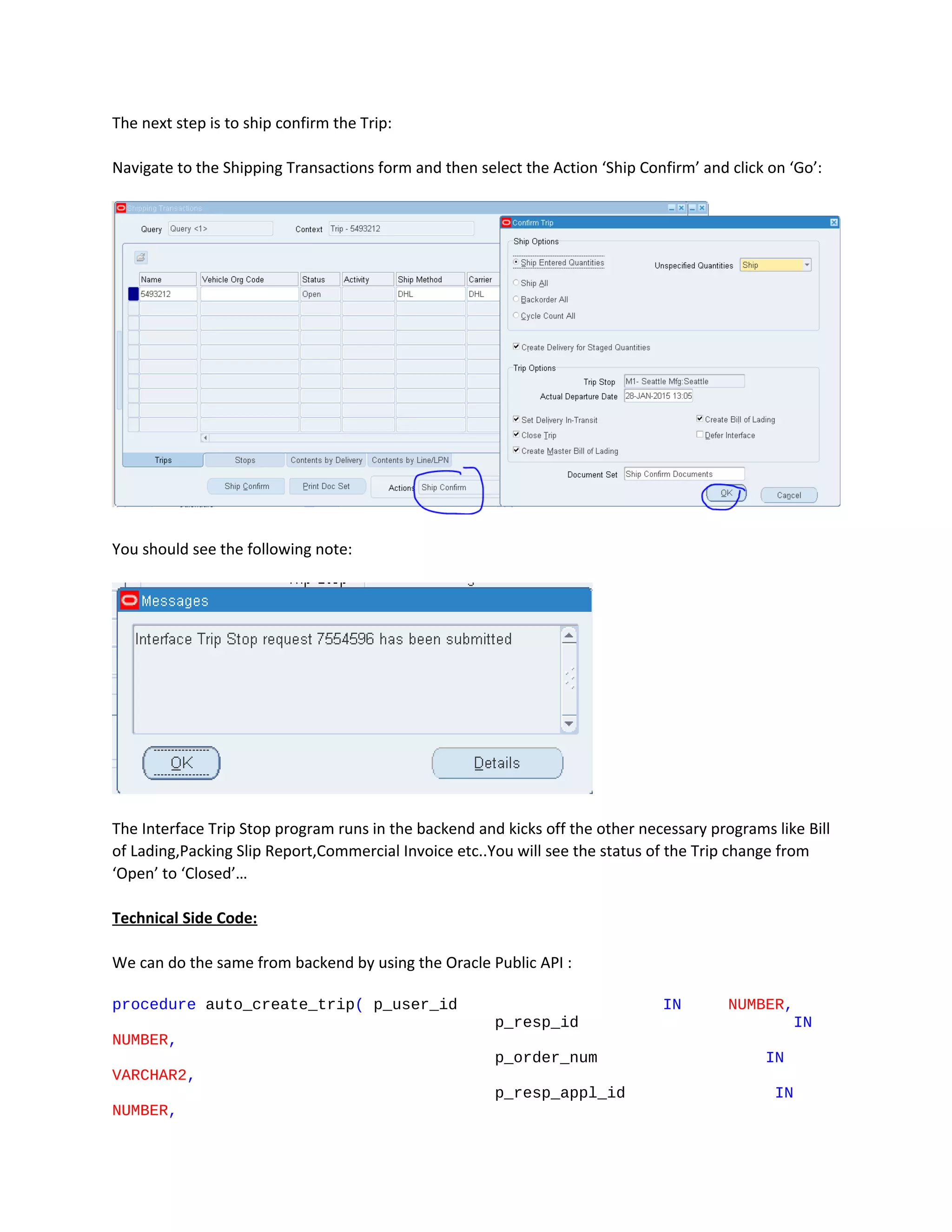 The next step is to ship confirm the Trip:
Navigate to the Shipping Transactions form and then select the Action ‘Ship Confirm’ and click on ‘Go’:
You should see the following note:
The Interface Trip Stop program runs in the backend and kicks off the other necessary programs like Bill
of Lading,Packing Slip Report,Commercial Invoice etc..You will see the status of the Trip change from
‘Open’ to ‘Closed’…
Technical Side Code:
We can do the same from backend by using the Oracle Public API :
procedure auto_create_trip( p_user_id IN NUMBER,
p_resp_id IN
NUMBER,
p_order_num IN
VARCHAR2,
p_resp_appl_id IN
NUMBER,
 