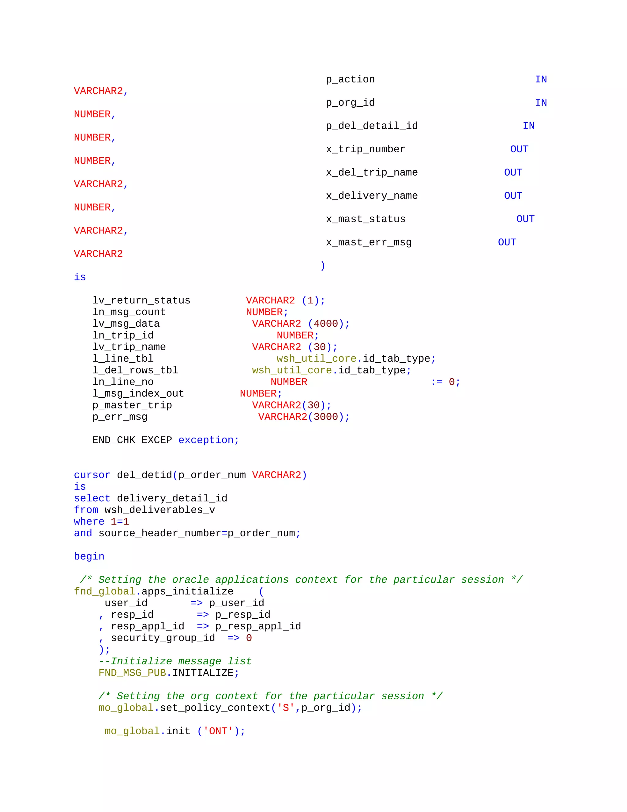 p_action IN
VARCHAR2,
p_org_id IN
NUMBER,
p_del_detail_id IN
NUMBER,
x_trip_number OUT
NUMBER,
x_del_trip_name OUT
VARCHAR2,
x_delivery_name OUT
NUMBER,
x_mast_status OUT
VARCHAR2,
x_mast_err_msg OUT
VARCHAR2
)
is
lv_return_status VARCHAR2 (1);
ln_msg_count NUMBER;
lv_msg_data VARCHAR2 (4000);
ln_trip_id NUMBER;
lv_trip_name VARCHAR2 (30);
l_line_tbl wsh_util_core.id_tab_type;
l_del_rows_tbl wsh_util_core.id_tab_type;
ln_line_no NUMBER := 0;
l_msg_index_out NUMBER;
p_master_trip VARCHAR2(30);
p_err_msg VARCHAR2(3000);
END_CHK_EXCEP exception;
cursor del_detid(p_order_num VARCHAR2)
is
select delivery_detail_id
from wsh_deliverables_v
where 1=1
and source_header_number=p_order_num;
begin
/* Setting the oracle applications context for the particular session */
fnd_global.apps_initialize (
user_id => p_user_id
, resp_id => p_resp_id
, resp_appl_id => p_resp_appl_id
, security_group_id => 0
);
--Initialize message list
FND_MSG_PUB.INITIALIZE;
/* Setting the org context for the particular session */
mo_global.set_policy_context('S',p_org_id);
mo_global.init ('ONT');
 