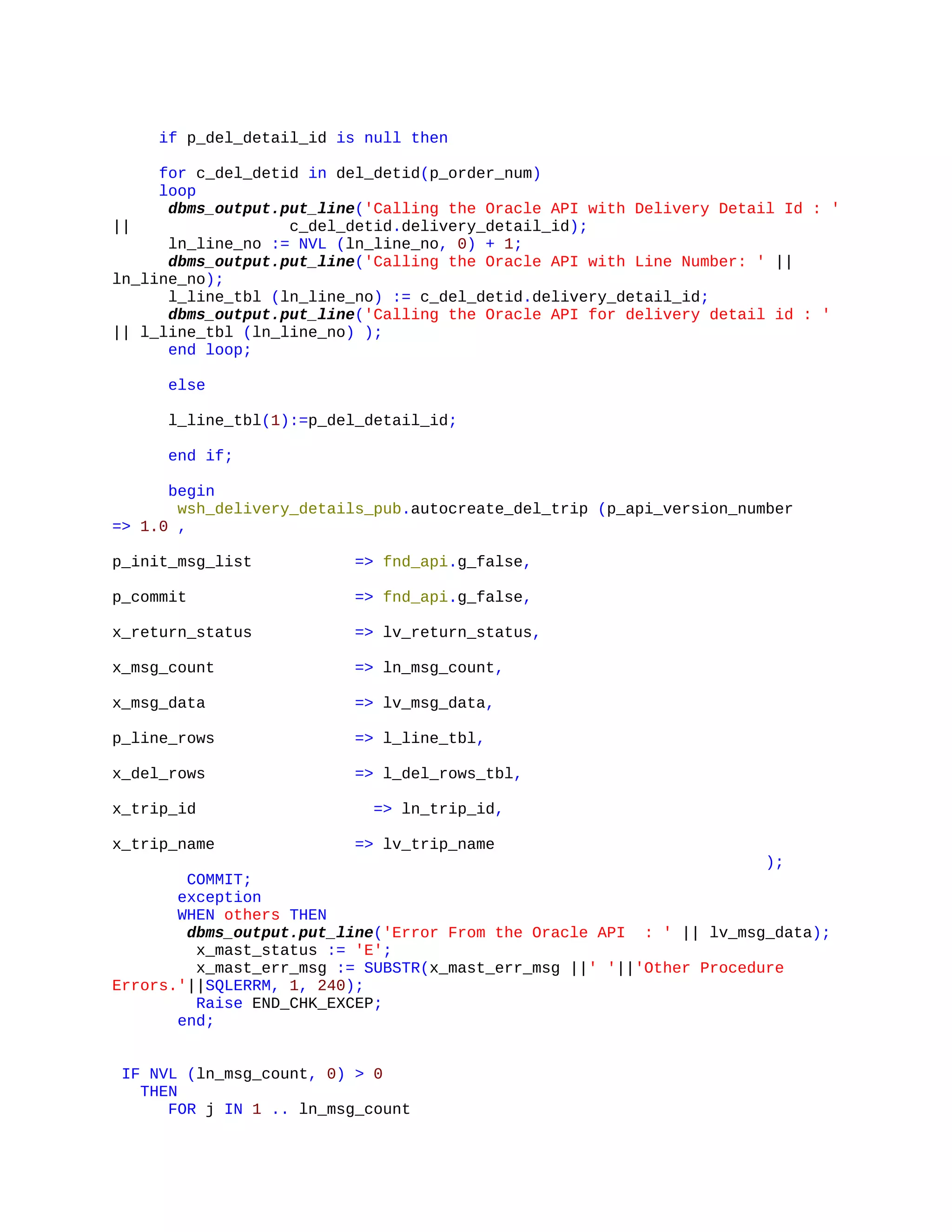 if p_del_detail_id is null then
for c_del_detid in del_detid(p_order_num)
loop
dbms_output.put_line('Calling the Oracle API with Delivery Detail Id : '
|| c_del_detid.delivery_detail_id);
ln_line_no := NVL (ln_line_no, 0) + 1;
dbms_output.put_line('Calling the Oracle API with Line Number: ' ||
ln_line_no);
l_line_tbl (ln_line_no) := c_del_detid.delivery_detail_id;
dbms_output.put_line('Calling the Oracle API for delivery detail id : '
|| l_line_tbl (ln_line_no) );
end loop;
else
l_line_tbl(1):=p_del_detail_id;
end if;
begin
wsh_delivery_details_pub.autocreate_del_trip (p_api_version_number
=> 1.0 ,
p_init_msg_list => fnd_api.g_false,
p_commit => fnd_api.g_false,
x_return_status => lv_return_status,
x_msg_count => ln_msg_count,
x_msg_data => lv_msg_data,
p_line_rows => l_line_tbl,
x_del_rows => l_del_rows_tbl,
x_trip_id => ln_trip_id,
x_trip_name => lv_trip_name
);
COMMIT;
exception
WHEN others THEN
dbms_output.put_line('Error From the Oracle API : ' || lv_msg_data);
x_mast_status := 'E';
x_mast_err_msg := SUBSTR(x_mast_err_msg ||' '||'Other Procedure
Errors.'||SQLERRM, 1, 240);
Raise END_CHK_EXCEP;
end;
IF NVL (ln_msg_count, 0) > 0
THEN
FOR j IN 1 .. ln_msg_count
 