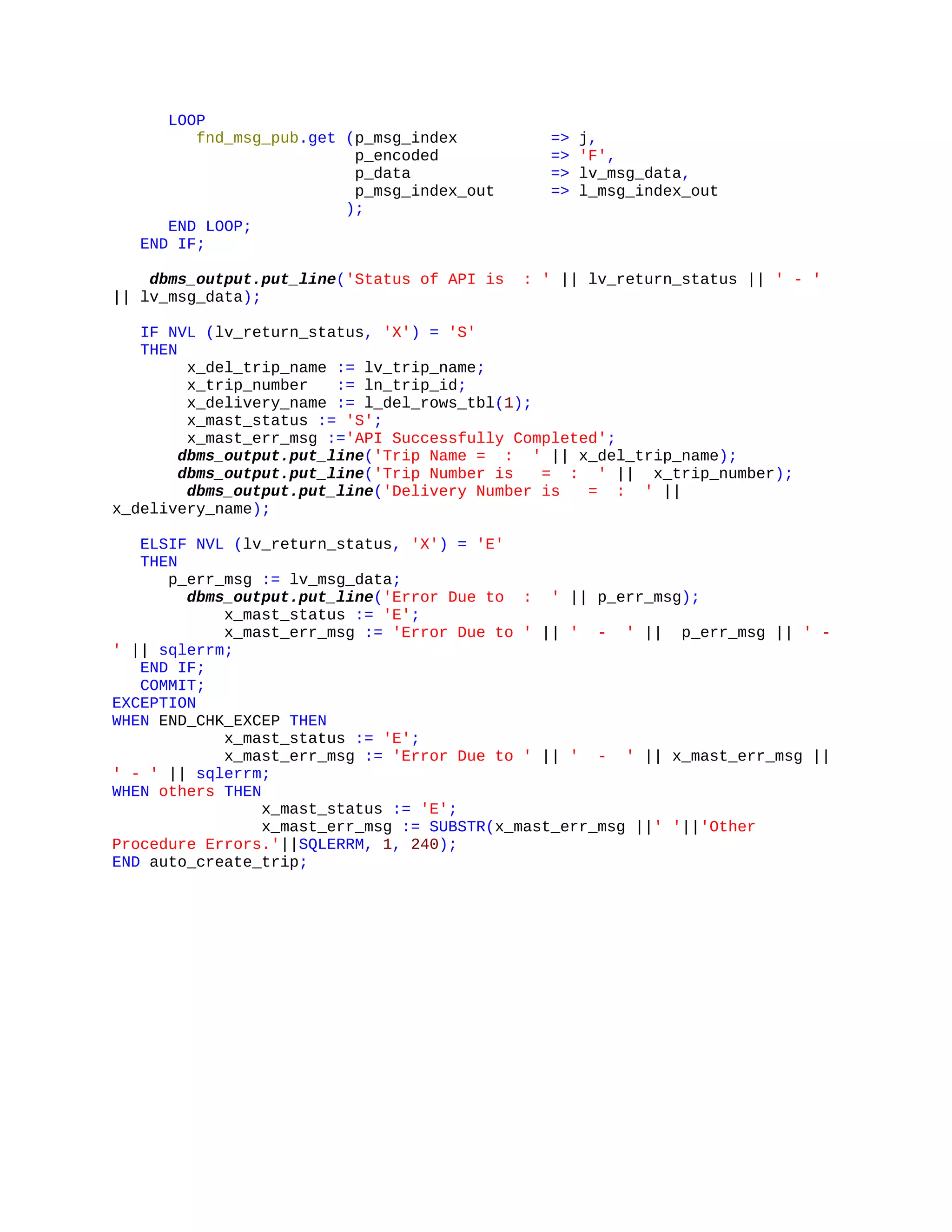 LOOP
fnd_msg_pub.get (p_msg_index => j,
p_encoded => 'F',
p_data => lv_msg_data,
p_msg_index_out => l_msg_index_out
);
END LOOP;
END IF;
dbms_output.put_line('Status of API is : ' || lv_return_status || ' - '
|| lv_msg_data);
IF NVL (lv_return_status, 'X') = 'S'
THEN
x_del_trip_name := lv_trip_name;
x_trip_number := ln_trip_id;
x_delivery_name := l_del_rows_tbl(1);
x_mast_status := 'S';
x_mast_err_msg :='API Successfully Completed';
dbms_output.put_line('Trip Name = : ' || x_del_trip_name);
dbms_output.put_line('Trip Number is = : ' || x_trip_number);
dbms_output.put_line('Delivery Number is = : ' ||
x_delivery_name);
ELSIF NVL (lv_return_status, 'X') = 'E'
THEN
p_err_msg := lv_msg_data;
dbms_output.put_line('Error Due to : ' || p_err_msg);
x_mast_status := 'E';
x_mast_err_msg := 'Error Due to ' || ' - ' || p_err_msg || ' -
' || sqlerrm;
END IF;
COMMIT;
EXCEPTION
WHEN END_CHK_EXCEP THEN
x_mast_status := 'E';
x_mast_err_msg := 'Error Due to ' || ' - ' || x_mast_err_msg ||
' - ' || sqlerrm;
WHEN others THEN
x_mast_status := 'E';
x_mast_err_msg := SUBSTR(x_mast_err_msg ||' '||'Other
Procedure Errors.'||SQLERRM, 1, 240);
END auto_create_trip;
 